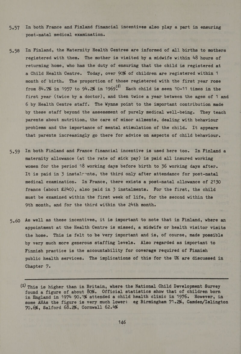 3057 3258 30D9 In both France and Finland financial incentives also play a part in ensuring post-natal medical examination. In Finland, the Maternity Health Centres are informed of all births to mothers registered with them. The mother is visited by a midwife within 48 hours of returning home, who has the duty of ensuring that the child is registered at a Child Health Centre. Today, over 90% of children are registered within 1 month of birth. The proportion of those registered with the first year rose from 84.7% in 1957 to 94.2% in 1969?! Each child is seen 10-11 times in the first year (twice by a doctor), and then twice a year between the ages of 1 and 6 by Health Centre staff. The Wynns point to the important contribution made by these staff beyond the assessment of purely medical well-being. They teach parents about nutrition, the care of minor ailments, dealing with behaviour problems and the importance of mental stimulation of the child. It appears that parents increasingly go there for advice on aspects of child behaviour. In both Finland and France financial incentive is used here too. In Finland a maternity allowance (at the rate of sick pay) is paid all insured working women for the period 18 working days before birth to 36 working days after. It is paid in 3 instalr-nts, the third only after attendance for post-natal medical examination. In France, there exists a post-natal allowance of 2130 francs (about £240), also paid in 3 instalments. For the first, the child must be examined within the first week of life, for the second within the 9th month, and for the third within the 24th month. appointment at the Health Centre is missed, a midwife or health visitor visits the home. This is felt to be very important and is, of course, made possible by very much more generous staffing levels. Also regarded as important to Finnish practice is the accountability for coverage required of Finnish public health services. The implications of this for the UK are discussed in Chapter 7.  () his is higher than in Britain, where the National Child Development Survey found a figure of about 80%. Official statistics show that of children born in England in 1974 90.1% attended a child health clinic in 1976. However, in some AHAs the figure is very much lower: eg Birmingham 71.2%, Camden/Islington 70.6%, Salford 68.2%, Cornwall 62.4%
