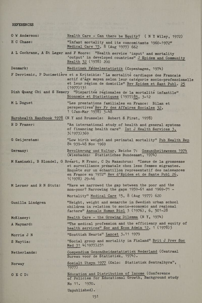 REFERENCES O W Anderson: Health Care - Can there be Equity? CON Wiley, 1972) H C Chase: “Infant mortality and its concomitants 1960-1972 Medical Care 15, 8 (Aug 1977) 662 A L Cochrane, A St Leger and F Moore: Health service ‘input’ and mortality ‘output’ in developed countries J Epidem and Community Health 32 (1978) 200 Denmark: Medicinsk Fédselsstatistik (Copenhagen, 1974) F Derrienic, P Ducimetiere et s Kritsikis: La mortalite cardiaque des Francais actif d'age moyen selon leur catégorie socio-professionelle et leur région de domicile Rev Epidem et Sant Publ. 25 (1977) 131 Dinh Quang Chi and S Hemery Disparites régionales de la mortalité infantile Economie et Statistiques (1977)85, 3-12 M L Doguet Les prestations familiales en France: Bilan et perspectives’ Rev Fr des Affaires Sociales 32, 1 (Jan-Mar 1978) 3- Eurohealth Handbook 1978 (N Y and Brussels: Robert S First, 1978) RD Fraser: An international study of health and general systems of financing health care Int J Health Services 3, 3(1973) 369 G Geijerstam: “Low birth weight and perinatal mortality Pub Health Rep 84 939-48 Nov 1969 Germany: Bevolkerung und Kultur, Reiche 7: Gesundheitswesen 1974 (Wiesbaden: Statistiches Bundesamt, 197 M Kaminski, B Blondel, G Breart, M Franc, C Du Mazaubrun: “Issue de la grossesse et surveillance prenatale chez less femmes migrantes. Enquete sur un echantillon representatif des naissances en France en 1972 Rev _d'Epidem et de Sante Publ 26, 1(1978) 29-46 M Lerner and R N Stutz: Have we narrowed the gap between the poor and the non-poor? Narrowing the gaps 1959-61 and 1969-71 - Mortality Medical Care 15, 8 (Aug 1977) 620 Gunilla Lindgren Height, weight and menarche in Swedish urban school children in relation to socio-economic and regional factors Annuals Human Biol 43 (1976), 6, 501-28 McKinsey: Health Care - the Growing Dilemma (N Y, 1974) A Maynard: The medical profession and the efficiency and equity of health services Soc and Econ Admin 12, 1 (1978)3 Morris J N Scottish Hearts Lancet 3.11 1979 S Naytia: Social group and mortality in Finland Brit J Prev Soc Med 31 4(1977)231 Netherlands: Compendium Gezondheidsstatistiek Nederland (Centraal Bureau voor de Statistiek, 1974) Norway Sosialt Utsyn 1977 (Oslo: Statistisk Sentralbyra, 1977 OECD: Education and Distribution of Income (Conference of Policies for Educational Growth, Background study No 11. 1970. Unpublished).