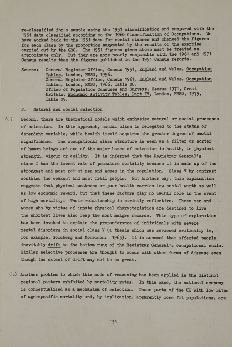 6.7 On re-classified for a sample using the 1951 classification and compared with the 1961 data classified according to the 1960 Classification of Occupations. We have worked back to the 1951 data for social classes and changed the figures for each class by the proportion suggested by the results of the exercise carried out by the GRO. The 1951 figures given above must be treated as approximate only. But they are more nearly comparable with the 1961 and 1971 Census results than the figures published in the 1951 Census reports. Sources General Register Office, Census 1951, England and Wales, Occupation Tables, London, HMSO, 1956. General Register Office, Census 1961, England and Wales, Occupation Tables, London, HMSO, 1966, Table 20. Office of Population Censuses and Surveys, Census 1971, Great Britain, Economic Activity Tables, Part IV, London, HMSO, 1975, Table 29. oe Natural and social selection Second, there are theoretical models which emphasise natural or social processes of selection. In this approach, social class is relegated to the status of dependent variable, while health itself acquires the greater degree of cavsSal significance. The occupational class structure is seen as a filter or sorter of human beings and one of the major bases of selection is health, ie physical strength, vigour or agility. It is inferred that the Registrar General's class I has the lowest rate of premature mortality because it is made up of the strongest and most rot-st men and women in the population. Class V by contrast contains the weakest and most frail people. Put another way, this explanation suggests that physical weakness or poor health carries low social worth as well as low economic reward, but that these factors play no causal role in the event of high mortality. Their relationship is strictly reflective. Those men and r women who by virtue of innate physical characteristics are destined to live the shortest lives also reap the most meagre rewards. This type of explanation has been invoked to explain the preponderance of individuals with severe mental disorders in social class V (a thesis which was reviewed critically in, for example, Goldberg and Morrison: 1963). It is assumed that affected people inevitably drift to the bottom rung of the Registrar General's occupational scale. Similar selective processes are thought to occur with other forms of disease even though the extent of drift may not be so great. Another problem to which this mode of reasoning has been applied is the distinct regional pattern exhibited by mortality rates. In this case, the national economy is conceptualised as a mechanism of selection. Those parts of the UK with low rates of age-specific mortality and, by implication, apparently more fit populations, are