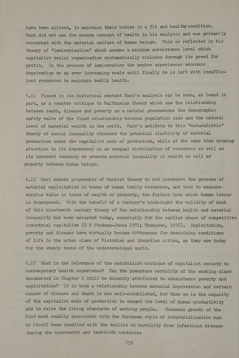 have been allowed, to maintain their bodies in a fit and healthy condition. Marx did not use the modern concept of health in his analysis and was primarily concerned with the material welfare of human beings. This is reflected in his theory of immiserisation which assums a minimum subsistence level which capitalist social organisation systematically violates through its greed for profit. In the process of immiseration the worker experiences economic deprivation on an ever increasing scale until finally he is left with insuffic- ient resources to maintain bodily health. 6.11 Placed in its historical context Marx's analysis can be seen, at least in part, as a counter critique to Malthusian theory which saw the relationship between death, disease and poverty as a natural phenomenon: the demographic safety valve of the fixed relationship between population size and the natural level of material wealth in the world. Marx's antidote to this naturalistic theory of social inequality stressed the potential elasticity of material production under the capitalist mode of production, while at the same time drawing attention to its dependency on an unequal distribution of resources as well as its inherent tendency to promote material inequality in health as well as jroperty between human beings. 6.12 Most modern proponents of Marxist theory do not interpret the process of material exploitation in terms of human bodily resources, and tend to measure surplus value in terms of wealth or property, the factors into which human labour is transposed. With the benefit of a century's hind—sight the validity of much of this nineteenth century theory of the relationship between health and material inequality has been accepted today, especially for the earlier phase of competitive industrial capitalism (G F Stedman-Jones 1971; Thompson, 1976). Exploitation, poverty and disease have virtually become Synonomous for describing conditions of life in the urban slums of Victorian and Edwardian cities, as they are today for the shanty towns of the underdeveloped world, 6.13 What is the relevance of the materialist critique of capitalist society to comtemporary health experience? Can the premature mortality of the working class documented in Chapter 2 still be directly attributed to subsistence poverty and exploitation? It is true a relationship between material deprivation and certain causes of disease and death is now well-established, but then so is the capacity of the capitalist mode of production to expand the level of human productivity and to raise the living standards of working people. Economic growth of the kind most readily associated with the European style of industrialisation has in itself been credited with the decline in mortality from infectious disease during the nineteenth and twentieth centuries