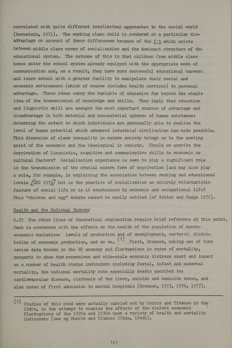 correlated with quite different intellectual approaches to the social world (Bernstein, 1971). The working class child is rendered at a particular dis- advantage on account of these differences because of the fit which exists between middle class norms of socialisation and the dominant structure of the educational system. The outcome of this is that children from middle class homes enter the school system already equipped with the appropriate mode of communication and, as a result, they have more successful educational careers and leave school with a greater facility to manipulate their social and economic environment (which of course includes health services) to personal advantage. These ideas carry |the variable of education far beyond the simple idea of the transmission of knowledge and skills. They imply that education and linguistic skill are amongst the most important sources of advantage and disadvantage in both material and non-material spheres of human existence: determing the extent to which individuals are personally able to realise the level of human potential which advanced industrial civilisation has made possible. This dimension of class inequality in modern society brings us to the meeting point of the economic and the ideological in society. Should we ascribe the deprivation of linquistic, cognitive and communicative skills to economic or cultural factors? Socialisation experience is seen to play a significant role in the transmission of the crucial modern form of deprivation (and may also play a role, for example, in explaining the association between smoking and educational levels /GHS 1976/ but is the practice of socialisation an entirely voluntaristic feature of social life or is it constrained by economic and occupational life? This chicken and egg'' debate cannot be easily settled (cf Rutter and Madge 1976). Health and the National Economy 6.25 Two other lines of theoretical explanation require brief reference at this point. Fach is concerned with the effects on the health of the population of macro- economic variables: levels of production and of unemployment, sectoral distri- bution of economic production, and so on. : First, Brenner, making use of time series data trends in the US economy and fluctuations in rates of mortality, purports to show that recessions and wide-scale economic distress exert and impact on a number of health status indicators including foetal, infant and maternal mortality, the national mortality rate especially deaths ascribed tos cardiovascular disease, cirrhosis of the liver, suicide and homicide rates, and also rates of first admission to mental hospitals (Brenner, 1973, 1976, 1977). ES A a a a Sea oS EE ce le (1) Studies of this kind were actually carried out by Morris and Titmuss in the 1940s, in the attempt to examine the effects of the violent economic fluctuations of the 1920s and 1930s upon a variety of health and mortality indicators (see eg Morris and Titmuss 1944a, 1944b).