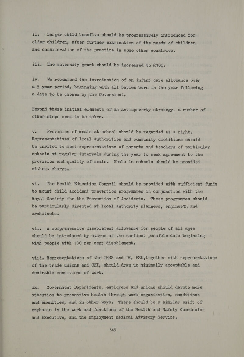 iis Larger child benefits should be progressively introduced for older children, after further examination of the needs of children and consideration of the practice in same other countries. iiie The maternity grant should be increased to £100. TVs We recommend the introduction of an infant care allowance over a 5 year period, beginning with all babies born in the year following a date to be chosen by the Government. Beyond these initial elements of an anti=poverty strategy, a number of other steps need to be taken. Ve Provision of meals at school should be regarded as a right. Representatives of local authorities and community dietitians should be invited to meet representatives of parents and teachers of particular schools at regular intervals during the year to seek agreement to the provision and quality of meals. Meals in schools should be provided without charge. vie The Health Education Council should be provided with sufficient funds to mount child accident prevention programmes in conjunction with the Royal Society for the Prevention of Accidents. These programmes should be particularly directed at local authority planners, engineefs, and architects. vii. &lt;A comprehensive disablement allowance for people of all ages should be introduced by stages at the earliest possible date beginning with people with 100 per cent disablement. viii. Representatives of the DHSS and DE, HSE,together with representatives of the trade unions and CBI, should draw up minimally acceptable and desirable conditions of work. ix. Government Departments, employers and unions should devote more attention to preventive health through work organisation, conditions and amenities, and in other ways. There should be a similar shift of emphasis in the work and functions of the Health and Safety Commission and Executive, and the Employment Medical Advisory Service.