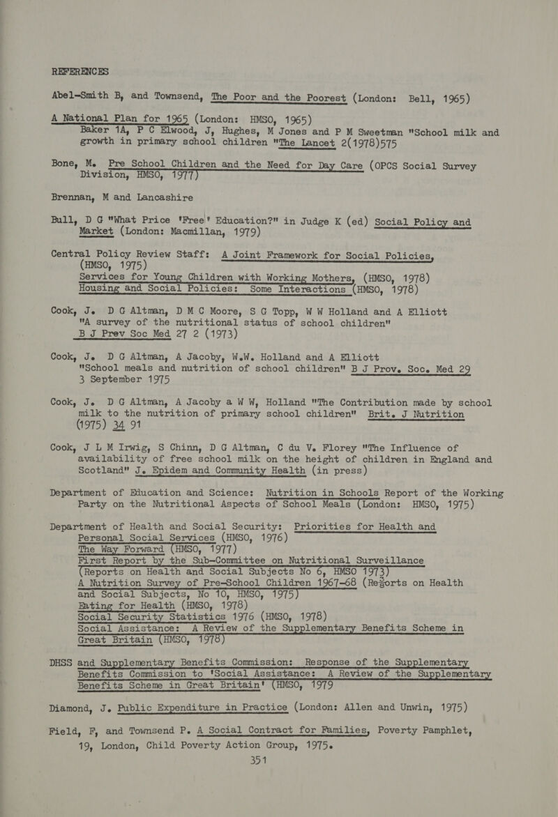 REFERENCES Abel—Smith B, and Townsend, The Poor and the Poorest (London: Bell, 1965) A National Plan for 1965 (London: HMSO, 1965) Baker 1A, P C Elwood, J, Hughes, M Jones and P M Sweetman School milk and growth in primary school children The Lancet 2(1978)575 Bone, Me Pre School Children and the Need for Day Care (OPCS Social Survey Division, HMSO, 1977) Brennan, M and Lancashire Bull, DG What Price 'Free' Education? in Judge K (ed) Social Policy and Market (London: Macmillan, 1979) Central Policy Review Staff: A Joint Framework for Social Policies, (HMSO, 1975) Services for Young Children with Working Mothers, (HMSO, 1978) Housing and Social Policies: Some Interactions (HMSO, 1978) Cook, Je DG Altman, DMC Moore, S G Topp, WW Holland and A Elliott A survey of the nutritional status of school children B J Prev Soc Med 27 2 (1973) Cook, Je DG Altman, A Jacoby, W.W. Holland and A Elliott School meals and nutrition of school children B J Prov. Soc. Med 29 3 September 1975 Cook, Je DG Altman, A Jacoby a WW, Holland The Contribution made by school milk to the nutrition of primary school children Brit. J Nutrition (1975) 34 91 Cook, J L M Irwig, S Chinn, D G Altman, C du V. Florey The Influence of availability of free school milk on the height of children in England and Scotland J. Epidem and Community Health (in press) Department of Education and Science: Nutrition in Schools Report of the Working Party on the Nutritional Aspects of School Meals (London: HMSO, 1975) Department of Health and Social Security: Priorities for Health and Personal Social Services (HMSO, 1976) The Way Forward (HMSO, 1977) First Report by the Sub—Committee on Nutritional Surveillance (Reports on Health and Social Subjects No 6) HMSO 1973) A Nutrition Survey of Pre-School Children 1967-68 (ReZorts on Health and Social Subjects, No 10, HMSO, 1975 Eating for Health (HMSO, 1978) Social Security Statistics 1976 (HMSO, 1978) Social Assistance: A Review of the Supplementa Benefits Scheme in Great Britain (HMSO, 1 975) DHSS and Supplementary Benefits Commission: Response of the Supplementary Benefits Commission to 'Social Assistance: A Review of the Supplementa Benefits Scheme in Great Britain’ (HMSO, 1979 Diamond, J. Public Expenditure in Practice (London: Allen and Unwin, 1975) Field, F, and Townsend P. A Social Contract for Families, Poverty Pamphlet, 19, London, Child Poverty Action Group, 19756