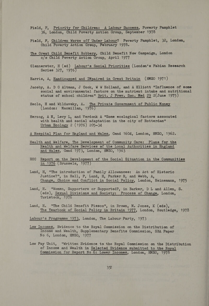 Field, F, Priority for Children: A Labour Success, Poverty Pamphlet 36, London, Child Poverty Action Group, September 1978 Field, F, Children Worse off Under Labour? Poverty Pamphlet, 32, London, Child Poverty Action Group, February 1978. The Great Child Benefit Robbery, Child Benefit Now Campaign, London c/o Child Poverty Action Group, April 1977 Glennerster, H (ed) Labour's Social Priorities (London's Fabian Research Series 327, 1976 Harris, A, Handicapped and IMpaired in Great Britain (HMSO 1971) Jacoby, A. DG Altman, J Cook, W W Holland, and A Elliott Influence of some social and environmental factors on the nutrient intake and nutritional status of school children Brit. J Prev. Soc. Med 29 2(June 1975) Heclo, H and Wildavsky, A. The Private Government of Public Mone (London: Macmillan, 1976) Herzog, AN, Levy L, and Verdonk A Some ecological factors assocated with health and social adaptation in the city of Rotterdam Urban Ecology 2 (1976) 205-34 A Hospital Plan for England and Wales, Cmnd 1604, London, HMSO, 1962. Health and Welfare, The Development of Community Care: Plans for the Health and Welfare Services of the Local Authorities in England and Wales, Cmnd 1973, London, HMSO, 1963 ECC Report on the Development of the Social Situation in the Communities in 1976 (Brussels, 1977) Land, H, The introduction of Family Allowances: An Act of Historic Justice?, in Hall, P, Land, H, Parker R, and Webb, A, Change, Choice and Conflict in Social Policy, London, Heinemann, 1975 Land, H. Women, Supporters or Supported?, in Barker, DL and Allen, S. (eds), Sexual Divisions and Society: Process of Change, London, Tavistock, 197 Land, H. The Child Benefit Fissco, in Brown, M. Jones, K (eds), The Yearbook of Social Policy in Britain 1977, London, Routledge, 1978 Labour's Programme 1973, London, The Labour Party, 1973 Low_ Incomes, Evidence to the Royal Commission on the Distribution of Income and Wealth, Supplementary Benefits Commission, SBA Paper No 6, London, HMSO, 1977 Low Pay Unit, Written Evidence to the Royal Commission on the Distribution of Income and Wealth in Selected Evidence submitted to the Royal Commission for Report No 6: Lower Incomes, London, HMSO, 1978 3&amp;.