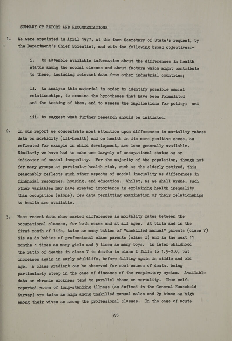 SUMMARY OF REPORT AND RECOMMENDATIONS We were appointed in April 1977, at the then Secretary of State's request, by the Department's Chief Scientist, and with the following broad objectives :— is to assemble available information about the differences in health status among the social classes and about factors which might contribute to these, including relevant data from other industrial countries; ii. to analyze this material in order to identify possible causal relationships, to examine the hypotheses that have been formulated and the testing of them, and to assess the implications for policy; and iii. to suggest what further research should be initiated. In our report we concentrate most attention upon differences in mortality rates: data on morbidity (ill-health) and on health in its more positive sense, as reflected for example in child development, are less generally available. Similarly we have had to make use largely of occupational status as an indicator of social inequality. For the majority of the population, though not for many groups at particular health risk, such as the elderly retired, this reasonably reflects such other aspects of social inequality as differences in financial resources, housing, and education. Whilst, as we shall argue, such other variables may have greater importance in explaining health inequality than occupation (alone), few data permitting examination of their relationships to health are available. Most recent data show marked differences in mortality rates between the occupational classes, for both sexes and at all ages. At birth and in the first month of life, twice as many babies of unskilled manual parents (class V) die as do babies of professional class parents (class I) and in the next 11 months 4 times as many girls and 5 times as many boys. In later childhood the ratio of deaths in class V to deaths in class I falls to 1.5-2.0, but increases again in early adultlife, before falling again in middle and old age. A class gradient can be observed for most causes of death, being particularly steep in the case of diseases of the respiratory system. Available data on chronic sickness tend to parallel those on mortality. Thus self- reported rates of long-standing illness (as defined in the General Household Survey) are twice as high among unskilled manual males and 2% times as high among their wives as among the professional classes. In the case of acute