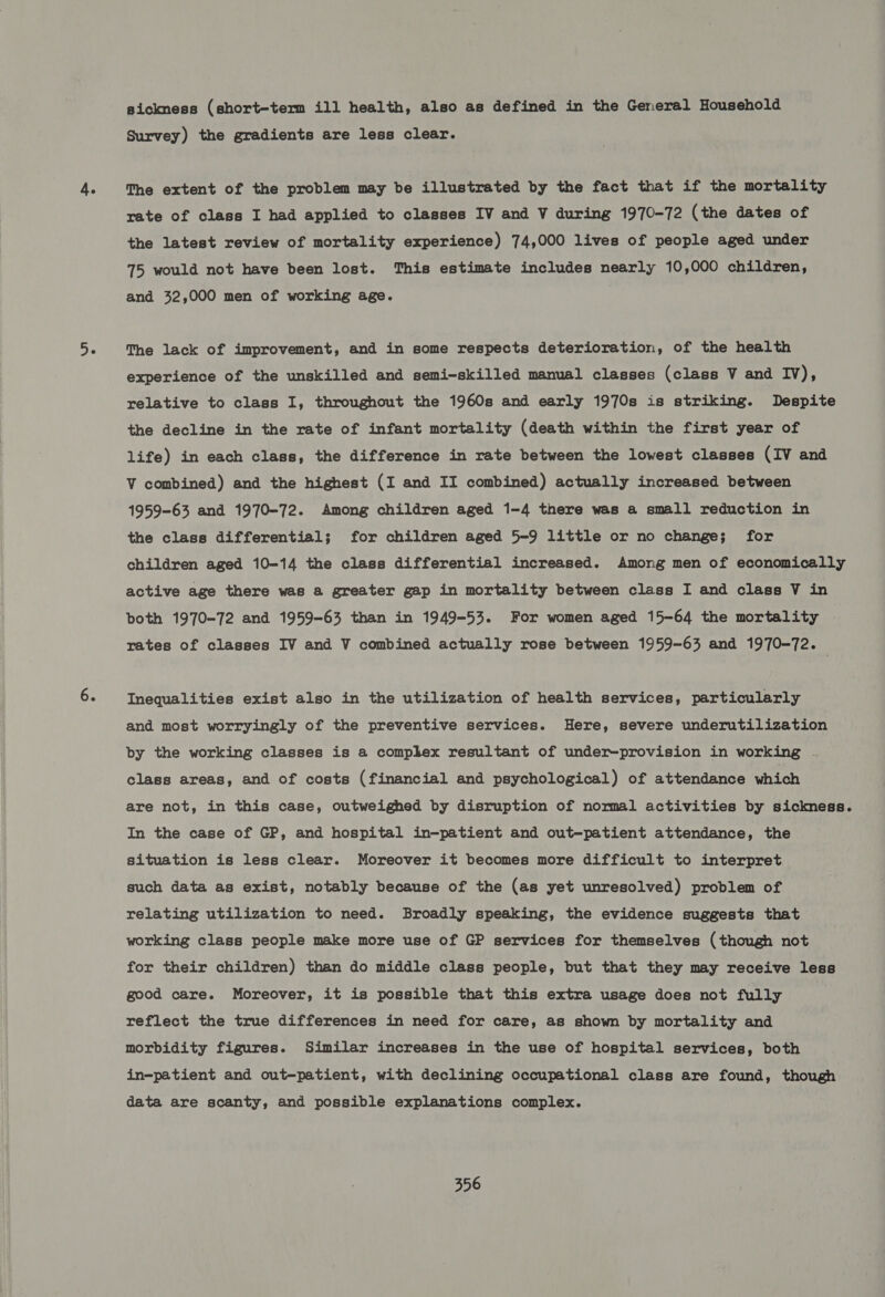 sickness (short-term ill health, also as defined in the General Household Survey) the gradients are less clear. The extent of the problem may be illustrated by the fact that if the mortality rate of class I had applied to classes IV and V during 1970-72 (the dates of the latest review of mortality experience) 74,000 lives of people aged under 75 would not have been lost. This estimate includes nearly 10,000 children, and 32,000 men of working age. The lack of improvement, and in some respects deterioration, of the health experience of the unskilled and semi-skilled manual classes (class V and Iv); relative to class I, throughout the 1960s and early 1970s is striking. Despite the decline in the rate of infant mortality (death within the first year of life) in each class, the difference in rate between the lowest classes (IV and V combined) and the highest (I and II combined) actually increased between 1959-63 and 1970-72. Among children aged 1-4 there was a small reduction in the class differential; for children aged 5-9 little or no change; for children aged 10-14 the class differential increased. Among men of economically active age there was a greater gap in mortality between class I and class V in both 1970-72 and 1959-63 than in 1949-53. For women aged 15-64 the mortality rates of classes IV and V combined actually rose between 1959-63 and 1970-72. Inequalities exist also in the utilization of health services, particularly and most worryingly of the preventive services. Here, severe underutilization by the working classes is a complex resultant of under-provision in working - class areas, and of costs (financial and psychological) of attendance which are not, in this case, outweighed by disruption of normal activities by sickness. In the case of GP, and hospital in-patient and out-patient attendance, the situation is less clear. Moreover it becomes more difficult to interpret such data as exist, notably because of the (as yet unresolved) problem of relating utilization to need. Broadly speaking, the evidence suggests that working class people make more use of GP services for themselves (though not for their children) than do middle class people, but that they may receive less good care. Moreover, it is possible that this extra usage does not fully | reflect the true differences in need for care, as shown by mortality and morbidity figures. Similar increases in the use of hospital services, both in-patient and out-patient, with declining occupational class are found, though data are scanty, and possible explanations complex.