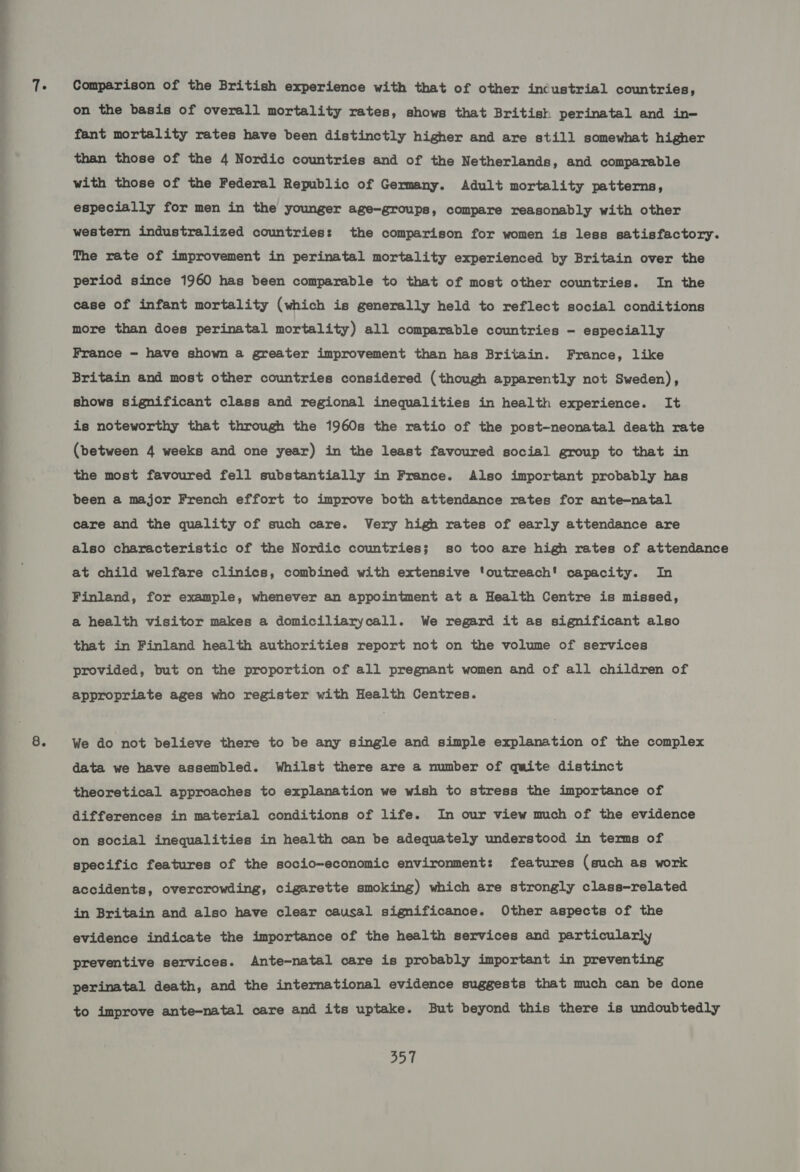 ———_— Comparison of the British experience with that of other incustrial countries, on the basis of overall mortality rates, shows that British perinatal and in- fant mortality rates have been distinctly higher and are still somewhat higher than those of the 4 Nordic countries and of the Netherlands, and comparable with those of the Federal Republic of Germany. Adult mortality patterns, especially for men in the younger age-groups, compare reasonably with other western industralized countries: the comparison for women is less satisfactory. The rate of improvement in perinatal mortality experienced by Britain over the period since 1960 has been comparable to that of most other countries. In the case of infant mortality (which is generally held to reflect social conditions more than does perinatal mortality) all comparable countries - especially France - have shown a greater improvement than has Britain. France, like Britain and most other countries considered (though apparently not Sweden), shows significant class and regional inequalities in health experience. It is noteworthy that through the 1960s the ratio of the post-neonatal death rate (between 4 weeks and one year) in the least favoured social group to that in the most favoured fell substantially in France. Also important probably has been a major French effort to improve both attendance rates for ante-natal care and the quality of such care. Very high rates of early attendance are also characteristic of the Nordic countries; so too are high rates of attendance at child welfare clinics, combined with extensive ‘outreach! capacity. In Finland, for example, whenever an appointment at a Health Centre is missed, a health visitor makes a domiciliarycall. We regard it as significant also that in Finland health authorities report not on the volume of services provided, but on the proportion of all pregnant women and of all children of appropriate ages who register with Health Centres. We do not believe there to be any single and simple explanation of the complex data we have assembled. Whilst there are a number of quite distinct theoretical approaches to explanation we wish to stress the importance of differences in material conditions of life. In our view much of the evidence on social inequalities in health can be adequately understood in terms of specific features of the socio-economic environment: features (such as work accidents, overcrowding, cigarette smoking) which are strongly class—-related in Britain and also have clear causal significance. Other aspects of the evidence indicate the importance of the health services and particularly preventive services. Ante-natal care is probably important in preventing perinatal death, and the international evidence suggests that much can be done to improve ante-natal care and its uptake. But beyond this there is undoubtedly