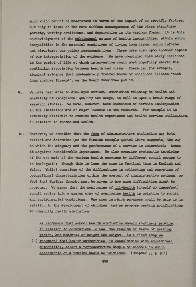 10. much which cannot be understood in terms of the impact of so specific factors, but only in terms of the more diffuse consequences of the class structure: poverty, working conditions, and deprivation in its various forms. It is this acknowledgement of the multicatisal nature of health inequalities, within which inequalities in the material conditions of living loom large, which informs and structures our policy recommendations. These draw also upon another aspect of our interpretation of the evidence. We have concluded that early childhood is the period of life at which intervention could most hopefully weaken the continuing association between health and class. There is, for-example, abundant evidence that inadequately treated bouts of childhood illness cast long shadows forward, as the Court Committee put it.  We have been able to draw upon national statistics relating to health and mortality of exceptional quality and scope, as well as upon a broad range of research studies. We have, however, been conscious of certain inadequacies in the statistics and of major lacunae in the research. For example it is extremely difficult to examine health experience and health service utilisation, in relation to income and wealth. Moreover, we consider that the form of administrative statistics may both reflect and determine (as the Finnish example quoted above suggests) the way in which the adequacy and the performance of a service is understood: hence it acquires considerable importance. We also consider systematic knowledge of the use made of the various health services by different social groups to be inadequate: though this is less the case in Scotland than in Ingland and Wales. Whilst conscious of the difficulties in collecting and reporting of” occupational characteristics within the context of administrative returns, we feel that further thought must be given to how such difficulties might be overcome. We argue that the monitoring of ill-health (itself so imperfect) should evolve into a system also of monitoring health in relation to social and environmental conditions. One area inwhich progress could be made is in relation to the development of children, and we propose certain modifications to community health statistics. We recommend that school health statistics should routinely provide, in relation to occupational class, the results of tests of hearing, vision, and measures of height and weight. As a first step we (1) recommend that health authorities, in consultation with educational authorities, select a representative sample of schools in which assessments on a routine basis be initiated. (Chapter 7, p 204)