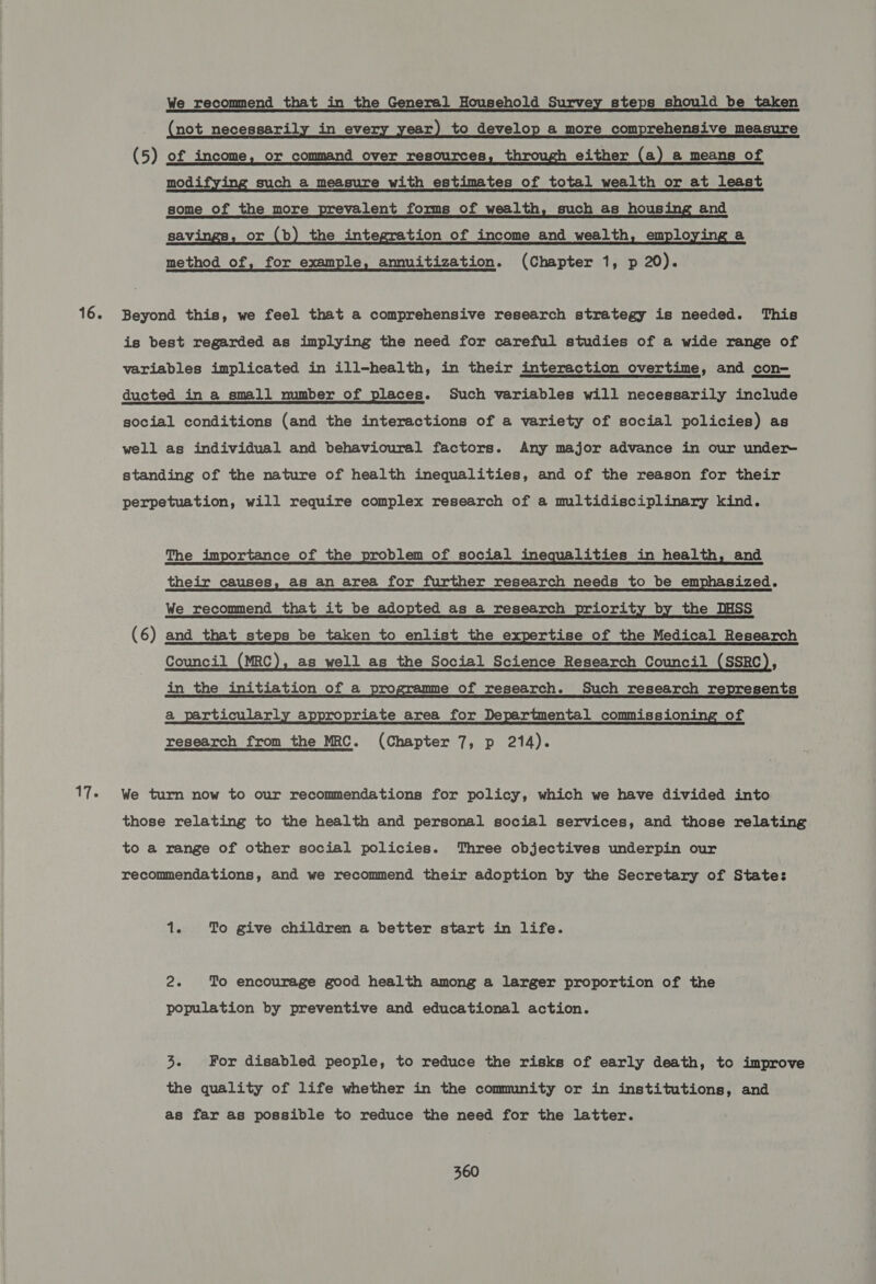 16. 17. We recommend that _ in the General Household Survey steps should be taken _ (not necessarily in every year) to develop a more comprehensive measure (5) of income, or command over resources, through either (a) a means of modifying such a measure with estimates of total wealth or at least some of the more prevalent forms of wealth, such as housing and savi or (b) the integration of income and wealth, employing a method of, for example, amnuitization. (Chapter 1, p 20). Beyond this, we feel that a comprehensive research strategy is needed. This is best regarded as implying the need for careful studies of a wide range of variables implicated in ill-health, in their interaction overtime, and con- ducted_in a_small mumber of places. Such variables will necessarily include social conditions (and the interactions of a variety of social policies) as well as individual and behavioural factors. Any major advance in our under standing of the nature of health inequalities, and of the reason for their perpetuation, will require complex research of a multidisciplinary kind. The importance of the problem of social inequalities in health, and their causes, as an area for further research needs to be emphasized. We recommend that it be adopted as a research priority by the DHSS (6) and that steps be taken to enlist the expertise of the Medical Research Council (MRC), as well as the Social Science Research Council (SSRC), in the initiation of a programme of research. Such research represents a_ particularly appropriate area for Departmental commissioning of research from the MRC. (Chapter 7, p 214). We turn now to our recommendations for policy, which we have divided into those relating to the health and personal social services, and those relating to a range of other social policies. Three objectives underpin our recommendations, and we recommend their adoption by the Secretary of State: 1. To give children a better start in life. 2s To encourage good health among a larger proportion of the population by preventive and educational action. 3. For disabled people, to reduce the risks of early death, to improve the quality of life whether in the community or in institutions, and as far as possible to reduce the need for the latter.