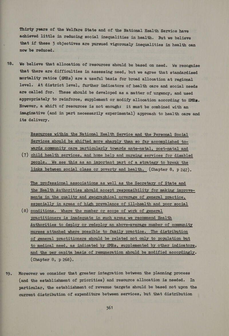18. 19. Thirty years of the Welfare State and of the National Health Service have achieved little in reducing social inequalities in health. But we believe that if these 3 objectives are pursued vigorously inequalities in health can now be reduced. We believe that allocation of resources should be based on need. We recognise that there are difficulties in assessing need, but we agree that standardised mortality ratios (SMBs) are a useful basis for broad allocation at regional level. At district level, further indicators of health care and social needs are called for. These should be developed as a matter of urgency, and used appropriately to reinforce, supplement or modify allocation according to SMRe. However, a shift of resources is not enough: it must be combined with an imaginative (and in part necessarily experimental) approach to health care and its delivery. Resources within the National Health Service and the Personal Social Services should be shifted more sharply than so far accomplished to- wards community care particularly towards ante-natal, post-natal and (7) child health services, and home help and mrsing services for disabled people. We see this as an important part of a strategy to break the links between social class or poverty and health. (Chapter 8, p 242).  The professional associations as well as the Secretary of State and the Health Authorities should accept responsibility for making improve- ments _in the quality and geographical coverage of general practice, especially in areas of high prevalance of ill-health and poor social (8) conditions. Where the number or scope of work of general practitioners is inadequate in such areas we recommend Health Authorities to deploy or redeploy an above-average number of community nurses attached where possible to family practice. The distribution of general practitioners should be related not only to population but to_ medical need, as indicated by SMRs, supplemented by other indicators, and _ the per capita basis of remuneration should be modified accordingly. (Chapter 8, p 268). Moreover we consider that greater integration between the planning process (and the establishment of priorities) and resource allocation is needed. In particular, the establishment of revenue targets should be based not upon the current distribution of expenditure between services, but that distribution