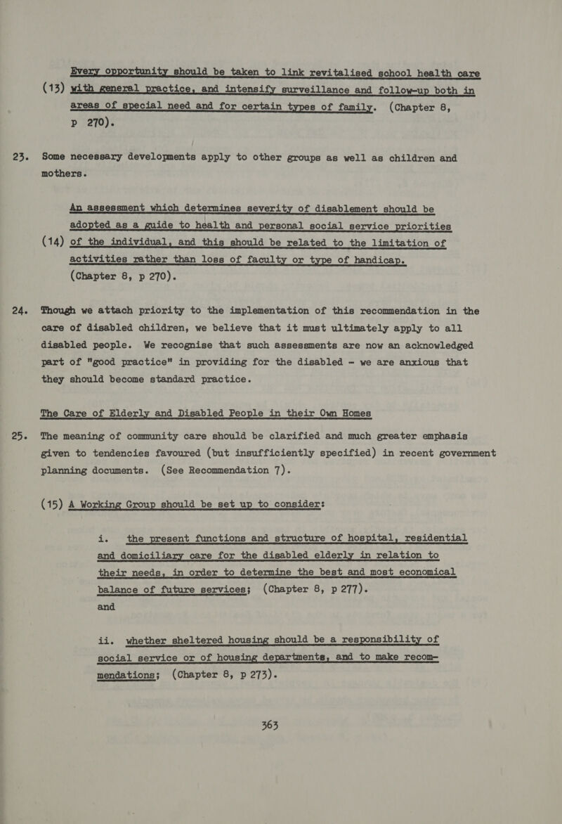 23. 24. 25. Every opportunity should be taken to link revitalised school health care (13) with general practice, and intensify surveillance and follow-up both in areas of special need and for certain types of family. (Chapter 8, p 270). Some necessary developments apply to other groups as well as children and mothers. An assessment which determines severity of disablement should be adopted as a guide to health and personal social service priorities (14) of the individual, and this should be related to the limitation of activities rather than loss of faculty or type of handicap. (Chapter 8, p 270). Though we attach priority to the implementation of this recommendation in the care of disabled children, we believe that it must ultimately apply to all disabled people. We recognise that such assessments are now an acknowledged part of good practice” in providing for the disabled - we are anxious that they should become standard practice. The Care of Elderly and Disabled People in their Own Homes The meaning of community care should be clarified and much greater emphasis given to tendencies favoured (but insufficiently specified) in recent government planning documents. (See Recommendation 7). (15) A Working Group should be set up to consider: Ss the present functions and structure of hospital, residential and domiciliary care for the disabled elderly in relation to their needs, in order to determine the best and most economical balance of future services; (Chapter 8, p 277). and ii. whether sheltered housing should be a responsibility of social service or of housing departments, and to make recom— mendations; (Chapter 8, p 273).