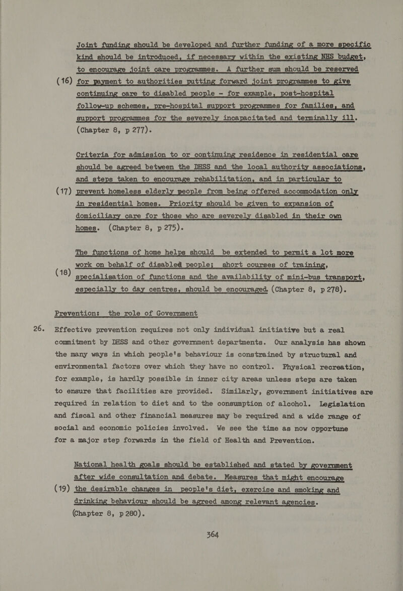 26. Joint funding should be developed and further funding of a more specific kind should be introduced, if necessary within the exist NHS budget, to_ encourage joint care programmes. A further sum should be reserved (16) for payment to authorities putting forward joint programmes to give continuing care to disabled people - for example, post—hospital follow-up schemes, pre-hospital support programmes for families, and support programmes for the severely incapacitated and terminally ill. Criteria for admission to or continu residence in residential care should be agreed between the DHSS and the local authority associations, and _ steps taken to encourage rehabilitation, and in particular to (17) prevent homeless elderl ople from be offered accommodation o in residential homes. Priority should be given to expansion of domiciliary care for those who are severely disabled in their ow homes. (Chapter 8, p 275). The functions of home helps should be extended to permit a lot more work on behalf of disabled people; short courses of training, specialisation of functions and the availability of mini-bus transport, especially to day centres, should be encouraged (Chapter 8, p 278). (18) Prevention: the role of Government Effective prevention requires not only individual initiative but a real commitment by DHSS and other government departments. Our analysis has shown | the many ways in which people's behaviour is constrained by structural and environmental factors over which they have no control. Physical recreation, for example, is hardly possible in inner city areas unless steps are taken to ensure that facilities are provided. Similarly, government initiatives are required in relation to diet and to the consumption of alcohol. Legislation and fiscal and other financial measures may be required and a wide range of social and economic policies involved. We see the time as now opportune for a major step forwards in the field of Health and Prevention. National health goals should be established and stated by government after wide consultation and debate. Measures that night encourage (19) the desirable changes in people's diet, exercise and smoking and drinking behaviour should be agreed among relevant agencies. Chapter 8, p 280).