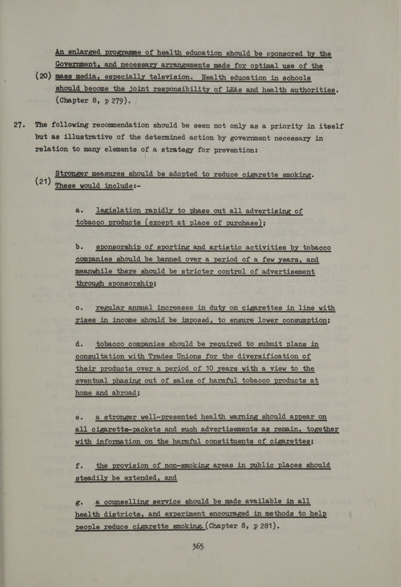 27° An _ enlarged programme of health education should be sponsored by the Government, and necessary arrangements made for optimal use of the (20) mass media, especially television. Health education in schools should become the joint responsibility of LEAs and health authorities. The following recommendation should be seen not only as a priority in itself but as illustrative of the determined action by government necessary in relation to many elements of a strategy for prevention: Stronger measures should be adopted to reduce cigarette smoking. (21) mese woulda include:- ae legislation rapidly to phase out all advertising of tobacco products (except at place of purchase); b. sponsorship of sporting and artistic activities by tobacco companies should be banned over a period of a few years, and meanwhile there should be stricter control of advertisement through sponsorship;  Cc. regular annual increases in duty on cigarettes in line with rises in income should be imposed, to ensure lower consumption; d. tobacco companies should be required to submit plans in consultation with Trades Unions for the diversification of their products over a period of 10 years with a view to the eventual phasing out of sales of harmful tobacco products at home and abroad; e. a stro r well-presented health warn should appear on all cigarette-packets and _ such advertisements as remain, together with information on the harmful constituents of cigarettes; re the provision of non-smoking areas in public places should steadily be extended, and g- a counselling service should be made available in all health districts, and experiment encouraged in methods to help people reduce cigarette smoking. (Chapter 8, p 281).