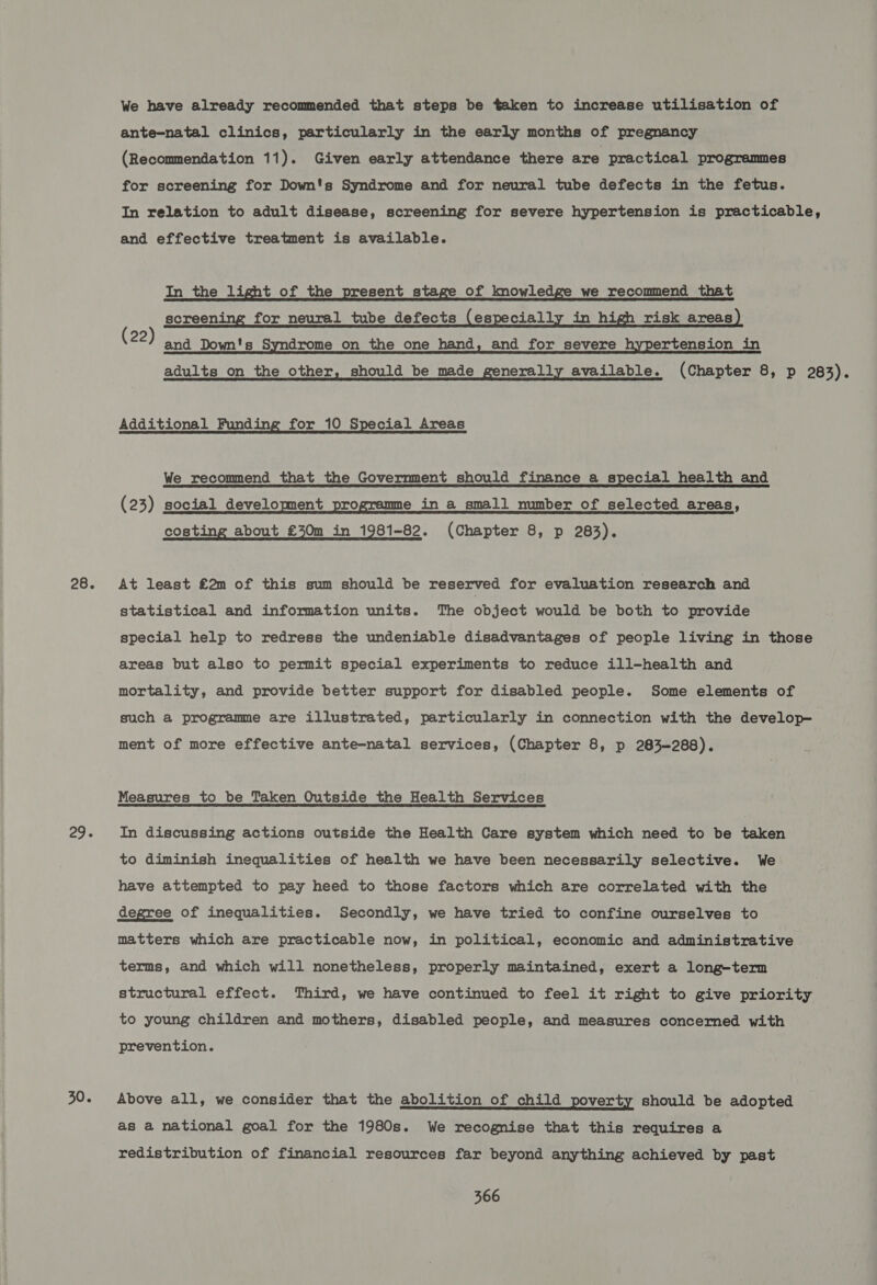 28. 75 Fe 30. We have already recommended that steps be taken to increase utilisation of ante-natal clinics, particularly in the early months of pregnancy (Recommendation 11). Given early attendance there are practical programmes for screening for Down's Syndrome and for neural tube defects in the fetus. In relation to adult disease, screening for severe hypertension is practicable, and effective treatment is available. In the light of the present stage of knowledge we recommend that screening for neural tube defects (especially in high risk areas (22) and Down's Syndrome on the one hand, and for severe hypertension in adults on the other, should be made generally available. (Chapter 8, p 283). Additional Funding for 10 Special Areas We recommend that the Government should finance a special health and (23) social development programme in a small number of selected areas, costing about £30m in 1981-82. (Chapter 8, p 283). At least €2m of this sum should be reserved for evaluation research and statistical and information units. The object would be both to provide special help to redress the undeniable disadvantages of people living in those areas but also to permit special experiments to reduce ill-health and mortality, and provide better support for disabled people. Some elements of such a programme are illustrated, particularly in connection with the develop- ment of more effective ante-natal services, (Chapter 8, p 283-288). Measures to be Taken Outside the Health Services In discussing actions outside the Health Care system which need to be taken to diminish inequalities of health we have been necessarily selective. We have attempted to pay heed to those factors which are correlated with the degree of inequalities. Secondly, we have tried to confine ourselves to matters which are practicable now, in political, economic and administrative terms, and which will nonetheless, properly maintained, exert a long-term structural effect. Third, we have continued to feel it right to give priority to young children and mothers, disabled people, and measures concerned with prevention. Above all, we consider that the abolition of child poverty should be adopted as a national goal for the 1980s. We recognise that this requires a redistribution of financial resources far beyond anything achieved by past