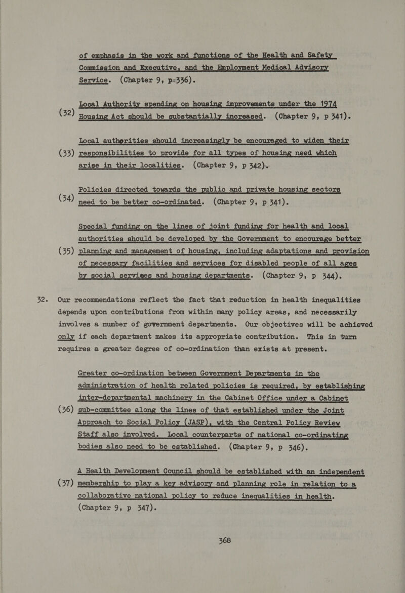 32. of emphasis in the work and functions of the Health and Safety Commission and Executive, and the Employment Medical Advisory  Local Authority spend on hous improvements under the 1 (32) Housing Act should be substantially increased. (Chapter 9, p 341). Local autherities should increasingly be encouraged to widen their (33) responsibilities to provide for all types of housing need which arise in their localities. (Chapter 9, p 342). Policies directed towards the public and private housing sectors (34) need to be better co-ordinated. (Chapter 9, p 341). Special funding on the lines of joint funding for health and local authorities should be developed by the Government to encourage better (35) planning and management of housing, including adaptations and provision of necessary facilities and services for disabled people of all ages by social serviees and housing departments. (Chapter 9, p 344). Our recommendations reflect the fact that reduction in health inequalities depends upon contributions from within many policy areas, and necessarily involves a number of government departments. Our objectives will be achieved only if each department makes its appropriate contribution. This in turn requires a greater degree of co-ordination than exists at present. Greater co-ordination between Government Departments in the administration of health related policies is required, by establishing inter-departmental machinery in the Cabinet Office under a Cabinet (36) sub-committee along the lines of that established under the Joint Approach to Social Policy (JASP), with the Central Policy Review Staff also involved. Local counterparts of national co-ordinating bodies also need _to be established. (Chapter 9, p 346). A Health Development Council should be established with an independent (37) membership to play a key advisory and planning role in relation to a collaborative national policy to reduce inequalities in health. (Chapter 9, p 347).