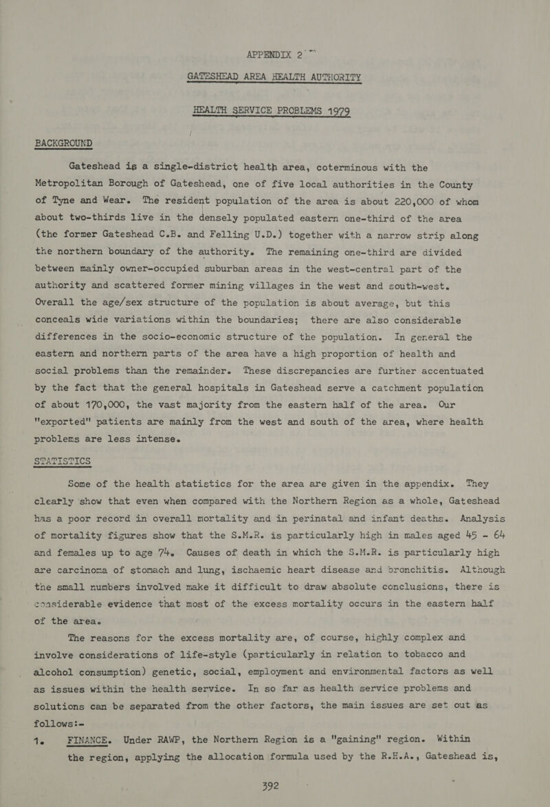 ms GATESHEAD AREA HEALTH AUTHORITY HEALTH SERVICE PROBLEMS 1979 BACKGROUND Gateshead ig a single-district health area, coterminous with the Metropolitan Borough of Gateshead, one of five local authorities in the County of Tyne and Wear. The resident population of the area is about 220,000 of whom about two-thirds live in the densely populated eastern one-third of the area (the former Gateshead C.B. and Felling U.D.) together with a narrow strip along the northern boundary of the authority. The remaining one-third are divided between mainly owner-occupied suburban areas in the west-central part of the authority and scattered former mining villages in the west and south-west. Overall the age/sex structure of the population is about average, but this conceals wide variations within the boundaries; there are also considerable differences in the socio-economic structure of the population. In general the eastern and northern parts of the area have a high proportion of health and social problems than the remainder. These discrepancies are further accentuated by the fact that the general hospitals in Gateshead serve a catchment population of about 170,000, the vast majority from the eastern half of the area. Our exported patients are mainly from the west and south of the area, where health problems are less intense. STATISTICS Some of the health statistics for the area are given in the appendix. They cleafly show that even when compared with the Northern Region as a whole, Gateshead has a poor record in overall mortality and in perinatal and infant deaths. Analysis of mortality figures show that the S.M.R. is particularly high in males aged 45 - 64 and females up to age 74. Causes of death in which the S.M.R. is particularly high are carcinoma of stomach and lung, ischaemic heart disease and bronchitis. though the small numbers involved make it difficult to draw absolute conclusions, there is coasiderable evidence that most of the excess mortality occurs in the eastern half of the area. The reasons for the excess mortality are, of course, highly complex and involve considerations of life-style (particularly in relation to tobacco and alcohol consumption) genetic, social, employment and environmental factors as well as issues within the health service. In so far as health service problems and solutions can be separated from the other factors, the main issues are set out as follows:- Ts FINANCE. Under RAWP, the Northern Region is a gaining region. Within the region, applying the allocation formula used by the R.H.A., Gateshead is,