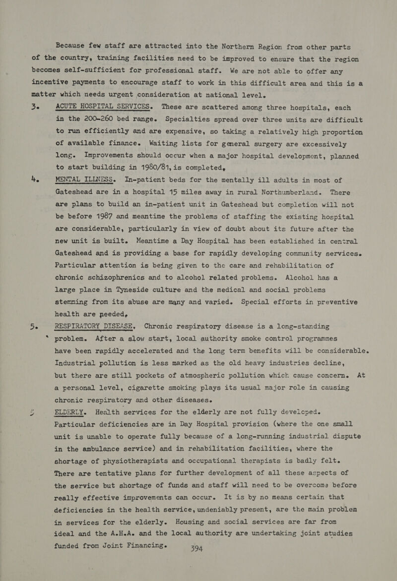 Because few staff are attracted into the Northern Region from other parts Ze 4 De in the 200-260 bed range. Specialties spread over three units are difficult to run efficiently and are expensive, so taking a relatively high proportion of available finance. Waiting lists for general surgery are excessively long. Improvements should occur when a major hospital development, planned to start building in 1980/81,is completed, Gateshead are in a hospital 15 miles away in rural Northumberland. There are plans to build an in-patient unit in Gateshead but completion will not be before 1987 and meantime the problems of staffing the existing hospital are considerable, particularly in view of doubt about its future after the new unit is built. Meantime a Day Hospital has been established in central Gateshead and is providing a base for rapidly developing community servicese Particular attention is being given to the care and rehabilitation of chronic schizophrenics and to alcohol related problems. Alcohol has a large place in Tyneside culture and the medical and social problems stemming from its abuse are many and varied. Special efforts in preventive health are needed, problem. After a slow start, local authority smoke control programmes have been rapidly accelerated and the long term benefits will be considerable. Industrial pollution is less marked as the old heavy industries decline, but there are still pockets of atmospheric pollution which cause concern. At a personal level, cigarette smoking plays its usual major role in causing chronic respiratory and other diseases. Particular deficiencies are in Day Hospital provision (where the one small unit is unable to operate fully because of a long-running industrial dispute in the ambulance service) and in rehabilitation facilities, where the shortage of physiotherapists and occupational therapists is badly felt. There are tentative plans for further development of all these aspects of the service but shortage of funds and staff will need to be overcome before really effective improvements can occur. It is by no means certain that deficiencies in the health service, undeniably present, are the main problem in services for the elderly. Housing and social services are far from ideal and the A.H.A. and the local authority are undertaking joint studies