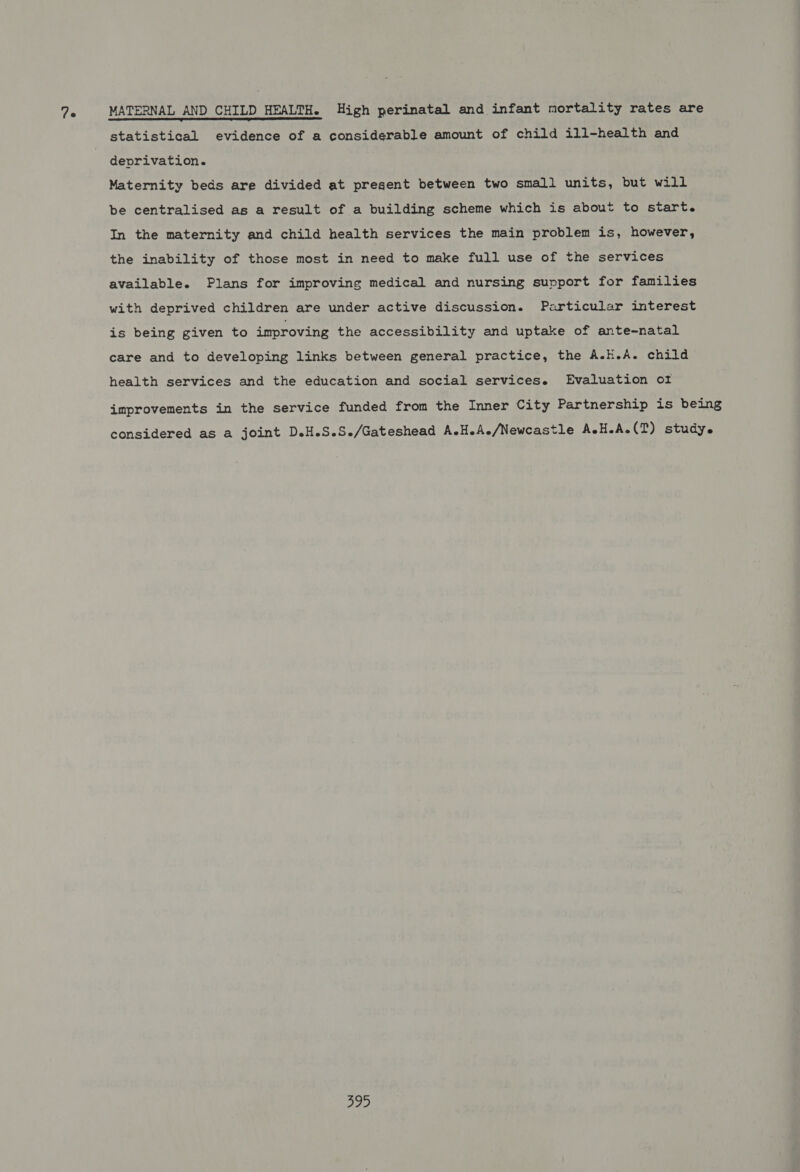 7e MATERNAL AND CHILD HEALTH. High perinatal and infant mortality rates are statistical evidence of a considerable amount of child ill-health and deprivation. Maternity beds are divided at present between two small units, but will be centralised as a result of a building scheme which is about to start. In the maternity and child health services the main problem is, however, the inability of those most in need to make full use of the services available. Plans for improving medical and nursing support for families with deprived children are under active discussion. Particular interest is being given to improving the accessibility and uptake of ante-natal care and to developing links between general practice, the A.H.A. child health services and the education and social services. Evaluation of improvements in the service funded from the Inner City Partnership is being considered as a joint D.H.S.S./Gateshead A.H.Ae/Newcastle AeH.A-(T) study.