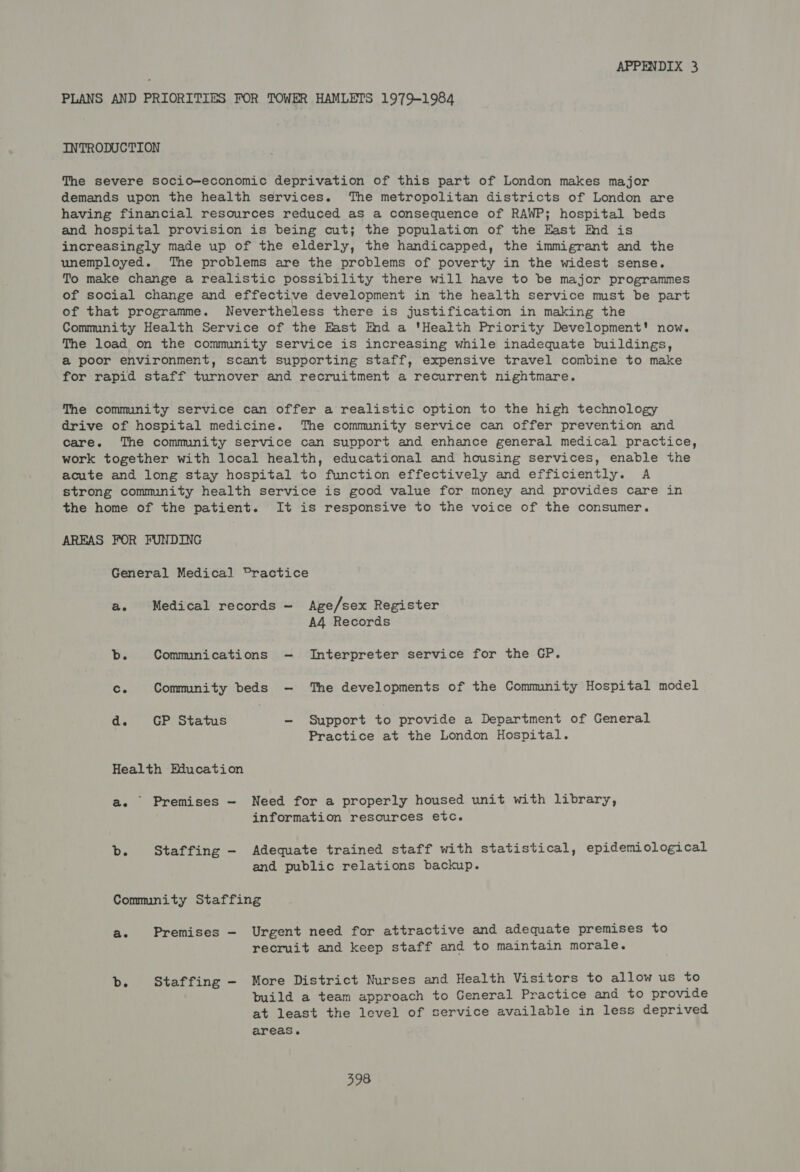 PLANS AND PRIORITIES FOR TOWER HAMLETS 1979-1984 INTRODUCTION The severe socio-economic deprivation of this part of London makes major demands upon the health services. The metropolitan districts of London are having financial resources reduced as a consequence of RAWP; hospital beds and hospital provision is being cut; the population of the East Ind is increasingly made up of the elderly, the handicapped, the immigrant and the unemployed. The problems are the problems of poverty in the widest sense. To make change a realistic possibility there will have to be major programmes of social change and effective development in the health service mst be part of that programme. Nevertheless there is justification in making the Community Health Service of the East Ind a 'Heatth Priority Development' now. The load on the community service is increasing while inadequate buildings, a poor environment, scant supporting staff, expensive travel combine to make for rapid staff turnover and recruitment a recurrent nightmare. The community service can offer a realistic option to the high technology drive of hospital medicine. The community service can offer prevention and care. The community service can support and enhance general medical practice, work together with local health, educational and housing services, enable the acute and long stay hospital to function effectively and efficiently. A strong community health service is good value for money and provides care in the home of the patient. It is responsive to the voice of the consumer. AREAS FOR FUNDING General Medical Practice ae Medical records Age/sex Register A4 Records Bs Communications Interpreter service for the GP. The developments of the Commnity Hospital model Ce Community beds d. GP Status - Support to provide a Department of General Practice at the London Hospital. Health Education a. Premises — Need for a properly housed unit with library, information resources etc. b. Staffing -— Adequate trained staff with statistical, epidemiological and public relations backup. Community Staffing ae Premises — Urgent need for attractive and adequate premises to recruit and keep staff and to maintain morale. b. Staffing - More District Nurses and Health Visitors to allow us to build a team approach to General Practice and to provide at least the level of service available in less deprived areas.