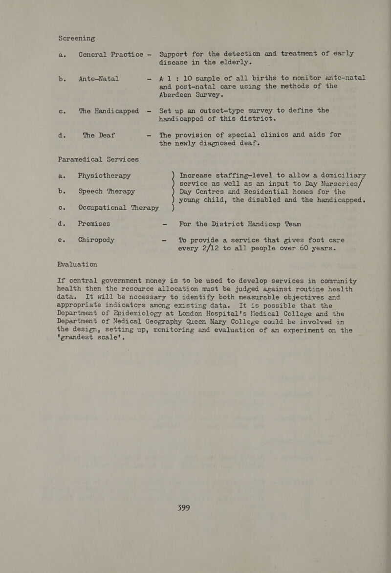 Screening Support for the detection and treatment of early disease in the elderly. ae General Practice Db. Ante—Natal - Al: 10 sample of all births to monitor ante-natal and post-natal care using the methods of the Aberdeen Survey. Set up an outset—type survey to define the handicapped of this district. Ce The Handicapped d. The Deaf - The provision of special clinics and aids for the newly diagnosed deaf. Paramedical Services ae Physiotherapy Increase staffing-level to allow a domiciliary service as well as an input to Day Nurseries/ db. Speech Therapy Day Centres and Residential homes for the young child, the disabled and the handicapped. c. Occupational Therapy ) a Premises - For the District Handicap Team e. Chiropody - To provide a service that gives foot care every 2/12 to all people over 60 years. Evaluation If central government money is to be used to develop services in community health then the resource allocation must be judged against routine health data. It will be necessary to identify both measurable objectives and appropriate indicators among existing data. It is possible that the Department of Epidemiology at London Hospital's Medical College and the Department of Medical Geography Queen Mary College could be involved in the design, setting up, monitoring and evaluation of an experiment on the grandest scale’. o28