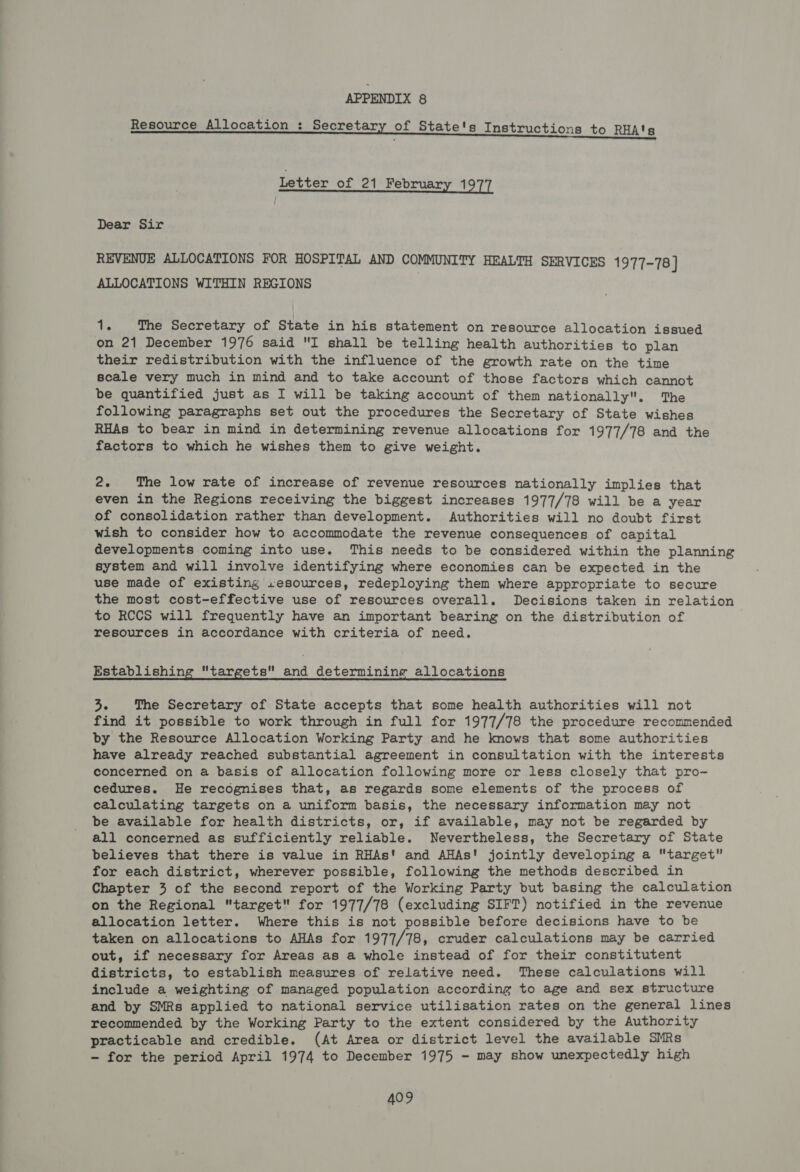 Resource Allocation : Secretary of State's Instructions to RHA'g Letter of 21 February 1977 Dear Sir REVENUE ALLOCATIONS FOR HOSPITAL AND COMMUNITY HEALTH SERVICES 1977-78 } ALLOCATIONS WITHIN REGIONS ci The Secretary of State in his statement on resource allocation issued on 21 December 1976 said I shall be telling health authorities to plan their redistribution with the influence of the growth rate on the time scale very much in mind and to take account of those factors which cannot be quantified just as I will be taking account of them nationally. The following paragraphs set out the procedures the Secretary of State wishes RHAs to bear in mind in determining revenue allocations for 1977/78 and the factors to which he wishes them to give weight. 2. The low rate of increase of revenue resources nationally implies that even in the Regions receiving the biggest increases 1977/78 will be a year of consolidation rather than development. Authorities will no doubt first wish to consider how to accommodate the revenue consequences of capital developments coming into use. This needs to be considered within the planning system and will involve identifying where economies can be expected in the use made of existing .sesources, redeploying them where appropriate to secure the most cost-effective use of resources overall. Decisions taken in relation to RCCS will frequently have an important bearing on the distribution of resources in accordance with criteria of need. Establishing targets and determining allocations 3. The Secretary of State accepts that some health authorities will not find it possible to work through in full for 1977/78 the procedure recommended by the Resource Allocation Working Party and he knows that some authorities have already reached substantial agreement in consultation with the interests concerned on a basis of allocation following more or less closely that pro- cedures. He recognises that, as regards some elements of the process of calculating targets on a uniform basis, the necessary information may not be available for health districts, or, if available, may not be regarded by all concerned as sufficiently reliable. Nevertheless, the Secretary of State believes that there is value in RHAs! and AHAs! jointly developing a target for each district, wherever possible, following the methods described in Chapter 3 of the second report of the Working Party but basing the calculation on the Regional target for 1977/78 (excluding SIFT) notified in the revenue allocation letter. Where this is not possible before decisions have to be taken on allocations to AHAs for 1977/78, cruder calculations may be carried out, if necessary for Areas as a whole instead of for their constitutent districts, to establish measures of relative need. These calculations will include a weighting of managed population according to age and sex structure and by SMRs applied to national service utilisation rates on the general lines recommended by the Working Party to the extent considered by the Authority practicable and credible. (At Area or district level the available SMRs - for the period April 1974 to December 1975 - may show unexpectedly high