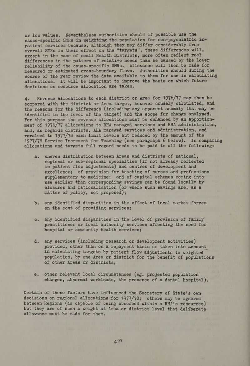 or low values. Nevertheless authorities should if possible use the cause-specific SMRs in weighting the population for non-psychiatric in- patient services because, although they may differ considerably from overall SMRs in their effect on the targets, these differences will, except in the case of small Health Districts, more often reflect real differences in the pattern of relative needs than be caused by the lower reliability of the cause-specific SMRs. Allowance will then be made for measured or estimated cross-boundary flows. Authorities should during the course of the year review the data available to them for use in calculating allocations. It will be important to improve the basis on which future decisions on resource allocation are taken. 4 Revenue allocations to each district or Area for 1976/77 may then be compared with the district or Area target, however crudely calculated, and the reasons for the difference (including any apparent anomaly that may be identified in the level of the target) and the scope for change analysed. For this purpose the revenue allocations must be enhanced by an apportion- ment of 1976/77 allocations to RHA managed services and RHA administration, and, as regards districts, AHA managed services and administration, and revalued to 1977/78 cash limit levels but reduced by the amount of the 1977/78 Service Increment for Teaching (see paragraph 6 below). In comparing allocations and targets full regard needs to be paid to all the following: a. uneven distribution between Areas and districts of national, regional or sub-regional specialties (if not already reflected in patient flow adjustments) and centres of development and excellence; of provision for teaching of nurses and professions supplementary to medicine; and of capital schemes coming into use earlier than corresponding savings can be found locally by closures and rationalisation (or where such savings are, as a matter of policy, not proposed); b. any identified disparities in the effect of local market forces on the cost of providing services; c. any identified disparities in the level of provision of family practitioner or local authority services affecting the need for hospital or community health services; d. any services (including research or development activities) provided, other than on a repayment basis or taken into account in calculating targets by patient flow adjustments to weighted population, by one Area or district for the benefit of populations of other Areas or districts; e. other relevant local circumstances (eg. projected population changes, abnormal workloads, the presence of a dental hospital). Certain of these factors have influenced the Secretary of State's own decisions on regional allocations for 1977/78; others may be ignored between Regions (as capable of being absorbed within a RHA's resources) but they are of such a weight at Area or district level that deliberate allowance must be made for then.