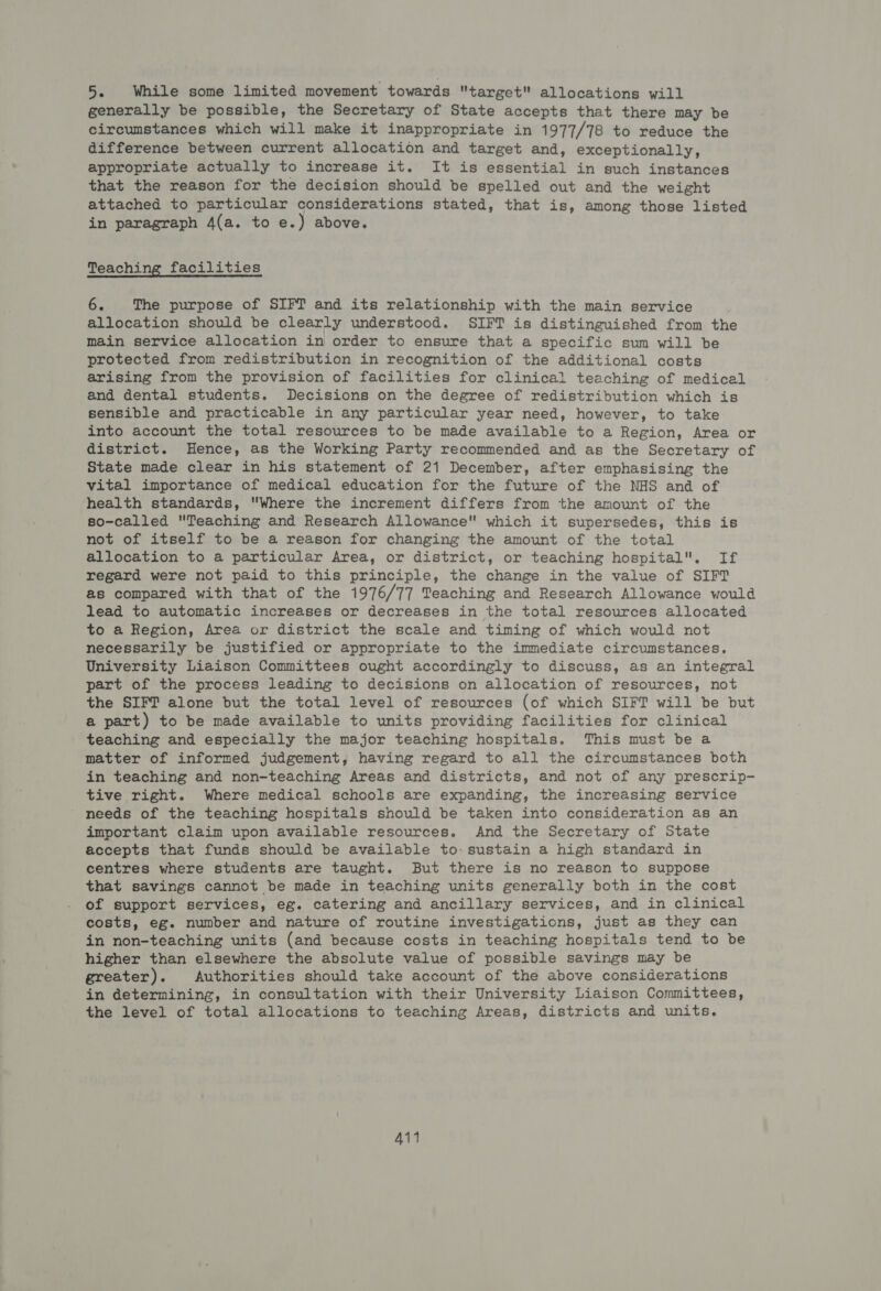 5. While some limited movement towards target allocations will generally be possible, the Secretary of State accepts that there may be circumstances which will make it inappropriate in 1977/78 to reduce the difference between current allocation and target and, exceptionally, appropriate actually to increase it. It is essential in such instances that the reason for the decision should be spelled out and the weight attached to particular considerations stated, that is, among those listed in paragraph 4(a. to e.) above. Teaching facilities 6. The purpose of SIFT and its relationship with the main service allocation should be clearly understood. SIFT is distinguished from the main service allocation in order to ensure that a specific sum will be protected from redistribution in recognition of the additional costs arising from the provision of facilities for clinical teaching of medical and dental students. Decisions on the degree of redistribution which is sensible and practicable in any particular year need, however, to take into account the total resources to be made available to a Region, Area or district. Hence, as the Working Party recommended and as the Secretary of State made clear in his statement of 21 December, after emphasising the vital importance of medical education for the future of the NHS and of health standards, Where the increment differs from the amount of the so-called Teaching and Research Allowance which it supersedes, this is not of itself to be a reason for changing the amount of the total allocation to a particular Area, or district, or teaching hospital. If regard were not paid to this principle, the change in the value of SIFT as compared with that of the 1976/77 Teaching and Research Allowance would lead to automatic increases or decreases in the total resources allocated to a Region, Area or district the scale and timing of which would not necessarily be justified or appropriate to the immediate circumstances. University Liaison Committees ought accordingly to discuss, as an integral part of the process leading to decisions on allocation of resources, not the SIFT alone but the total level of resources (of which SIFT will be but a part) to be made available to units providing facilities for clinical teaching and especially the major teaching hospitals. This must be a matter of informed judgement, having regard to all the circumstances both in teaching and non-teaching Areas and districts, and not of any prescrip- tive right. Where medical schools are expanding, the increasing service needs of the teaching hospitals should be taken into consideration as an important claim upon available resources. And the Secretary of State accepts that funds should be available to- sustain a high standard in centres where students are taught. But there is no reason to suppose that savings cannot be made in teaching units generally both in the cost of support services, eg. catering and ancillary services, and in clinical costs, eg. number and nature of routine investigations, just as they can in non-teaching units (and because costs in teaching hospitals tend to be higher than elsewhere the absolute value of possible savings may be greater). Authorities should take account of the above considerations in determining, in consultation with their University Liaison Committees, the level of total allocations to teaching Areas, districts and units. A114