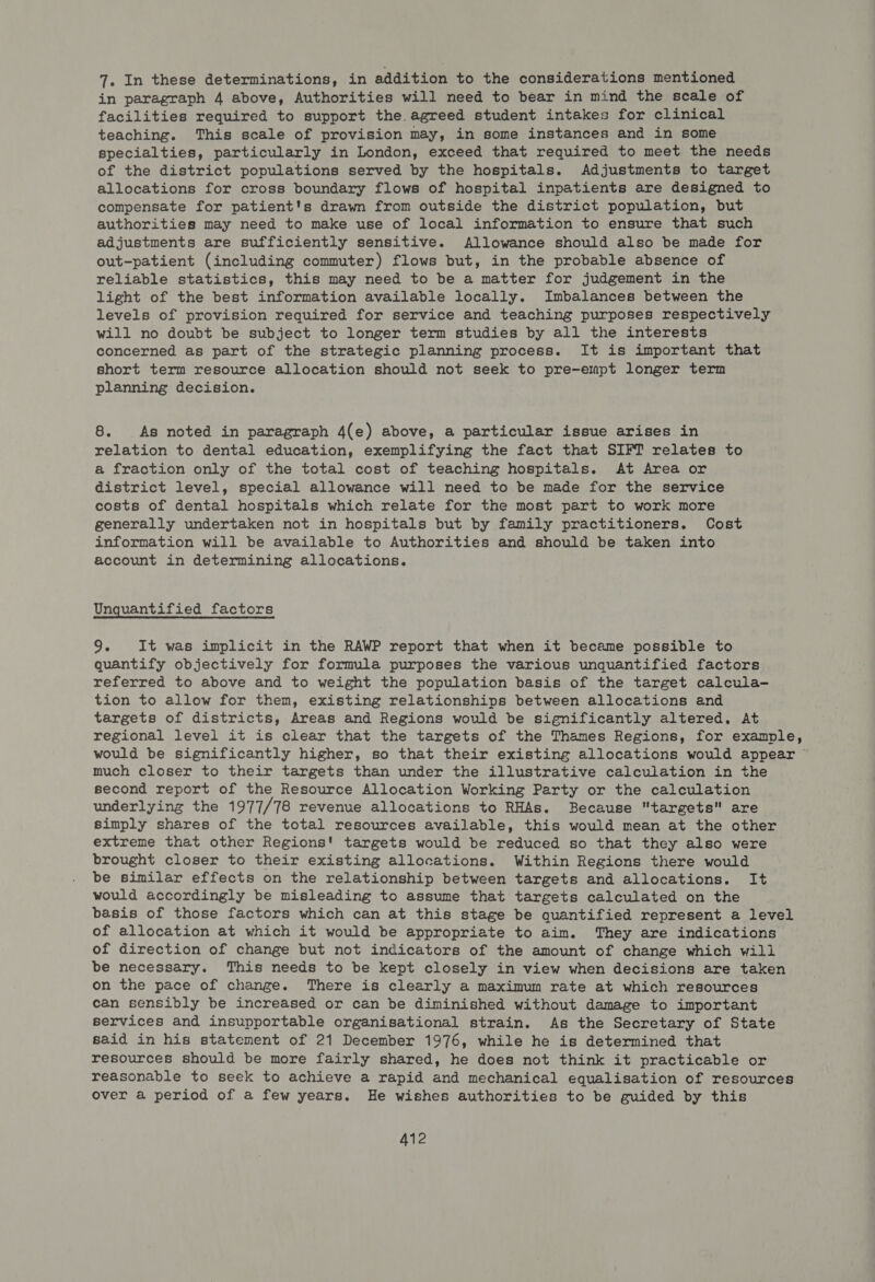 7. In these determinations, in addition to the considerations mentioned in paragraph 4 above, Authorities will need to bear in mind the scale of facilities required to support the. agreed student intakes for clinical teaching. This scale of provision may, in some instances and in some specialties, particularly in London, exceed that required to meet the needs of the district populations served by the hospitals. Adjustments to target allocations for cross boundary flows of hospital inpatients are designed to compensate for patient's drawn from outside the district population, but authorities may need to make use of local information to ensure that such adjustments are sufficiently sensitive. Allowance should also be made for out-patient (including commuter) flows but, in the probable absence of reliable statistics, this may need to be a matter for judgement in the light of the best information available locally. Imbalances between the levels of provision required for service and teaching purposes respectively will no doubt be subject to longer term studies by all the interests concerned as part of the strategic planning process. It is important that short term resource allocation should not seek to pre-empt longer term planning decision. 8. As noted in paragraph 4(e) above, a particular issue arises in relation to dental education, exemplifying the fact that SIFT relates to a fraction only of the total cost of teaching hospitals. At Area or district level, special allowance will need to be made for the service costs of dental hospitals which relate for the most part to work more generally undertaken not in hospitals but by family practitioners. Cost information will be available to Authorities and should be taken into account in determining allocations. Unquantified factors 9. It was implicit in the RAWP report that when it became possible to quantify objectively for formula purposes the various unquantified factors referred to above and to weight the population basis of the target calcula- tion to allow for them, existing relationships between allocations and targets of districts, Areas and Regions would be significantly altered, At regional level it is clear that the targets of the Thames Regions, for example, would be significantly higher, so that their existing allocations would appear ~ much closer to their targets than under the illustrative calculation in the second report of the Resource Allocation Working Party or the calculation underlying the 1977/78 revenue allocations to RHAs. Because targets are simply shares of the total resources available, this would mean at the other extreme that other Regions! targets would be reduced so that they also were brought closer to their existing allocations. Within Regions there would be similar effects on the relationship between targets and allocations. It would accordingly be misleading to assume that targets calculated on the basis of those factors which can at this stage be quantified represent a level of allocation at which it would be appropriate to aim. They are indications of direction of change but not indicators of the amount of change which will be necessary. This needs to be kept closely in view when decisions are taken on the pace of change. There is clearly a maximum rate at which resources can sensibly be increased or can be diminished without damage to important services and insupportable organisational strain. As the Secretary of State said in his statement of 21 December 1976, while he is determined that resources should be more fairly shared, he does not think it practicable or reasonable to seek to achieve a rapid and mechanical equalisation of resources over a period of a few years. He wishes authorities to be guided by this