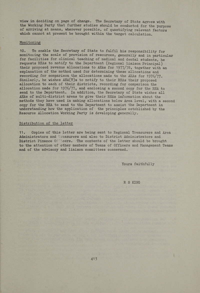 view in deciding on page of change. The Secretary of State agrees with the Working Party that further studies should be conducted for the purpose of arriving at means, wherever possible, of quantifying relevant factors which cannot at present be brought within the target calculation. Monitoring 10. To enable the Secretary of State to fulfil his responsibility for monitoring the scale of provision of resources, generally and in particular for facilities for clinical teaching of medical and dental students, he requests RHAs to notify to the Department (Regional Liaison Principal ) their proposed revenue allocations to AHAs for 1977/78, together with an explanation of the method used for determining these allocations and recording for comparison the allocations made to the AHAs for 1976/77. Similarly, he wishes AHA(T)s to notify to their RHAs their proposed allocation to each of their districts, recording for comparison the allocation made for 1976/77, and enclosing a second copy for the RHA to send to the Department. In addition, the Secretary of State wishes all AHAs of multi-district areas to give their RHAs information about the methods they have used in making allocations below Area level, with a second copy for the RHA to send to the Department to assist the Department in understanding how the application of the principles established by the Resource Allocation Working Party is developing generally. Distribution of the letter ate Copies of this letter are being sent to Regional Treasurers and Area Administrators and “reasurers and also to District Administrators and District Finance Of°icers. The contents of the letter should be brought to the attention of other members of Teams of Officers and Management Teams and of the advisory and liaison committees concerned. Yours faithfully R S KING