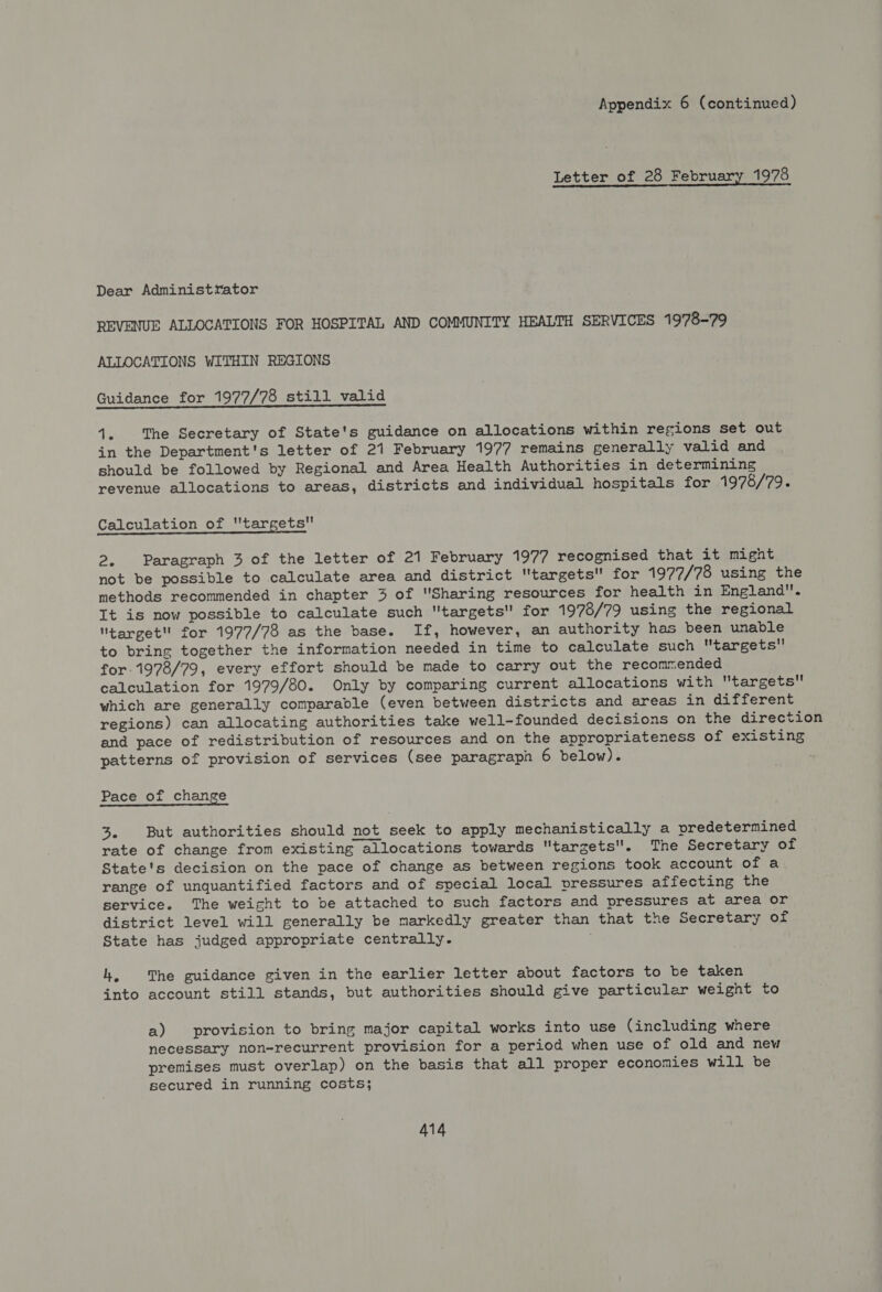 Appendix 6 (continued) Letter of 28 February 1978 Dear Administrator REVENUE ALLOCATIONS FOR HOSPITAL AND COMMUNITY HEALTH SERVICES 1978-79 ALLOCATIONS WITHIN REGIONS Guidance for 1977/78 still valid Vs The Secretary of State's guidance on allocations within regions set out in the Department's letter of 21 February 1977 remains generally valid and should be followed by Regional and Area Health Authorities in determining revenue allocations to areas, districts and individual hospitals for 1978/79. Calculation of targets 2. Paragraph 3 of the letter of 21 February 1977 recognised that it might not be possible to calculate area and district targets for 1977/78 using the methods recommended in chapter 3 of Sharing resources for health in England. It is now possible to calculate such targets for 1978/79 using the regional target for 1977/78 as the base. If, however, an authority has been unable to bring together the information needed in time to calculate such targets for 1978/79, every effort should be made to carry out the recommended calculation for 1979/80. Only by comparing current allocations with targets which are generally comparable (even between districts and areas in different regions) can allocating authorities take well-founded decisions on the direction and pace of redistribution of resources and on the appropriateness of existing patterns of provision of services (see paragraph 6 below). Pace of change 3. But authorities should not seek to apply mechanistically a predetermined rate of change from existing allocations towards targets. The Secretary of State's decision on the pace of change as between regions took account of a range of unquantified factors and of special local vressures affecting the service. The weight to be attached to such factors and pressures at area or district level will generally be markedly greater than that the Secretary of State has judged appropriate centrally. . hk, The guidance given in the earlier letter about factors to be taken into account still stands, but authorities should give particular weight to a) provision to bring major capital works into use (including where necessary non-recurrent provision for a period when use of old and new premises must overlap) on the basis that all proper economies will be secured in running costs;