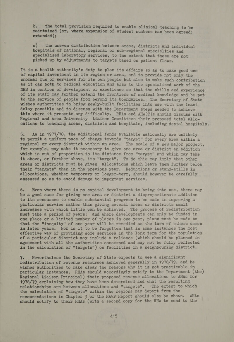 b.. the total provision required to enable clinical teaching to be maintained (or, where expansion of student numbers has been agreed; extended); c) the uneven distribution between areas, districts and individual hospitals of national, regional or sub-regional specialties and specialised laboratory services, to the extent that these are not picked up by adjustments to targets based on patient flows. It is a health authority's duty to plan its affairs so as to make good use of capital investment in its region or area, and to provide not only the wnormal run of services for its own people but also to make such contribution as it can both to medical education and also to the specialised work of the NHS in centres of development or excellence so that the skills and experience of its staff may further extend the frontiers of medical knowledge and be put to the service of people from beyond its boundaries. The Secretary of State wishes authorities to bring newly-built facilities into use with the least delay possible and to discuss with the Department steps needed to achieve this where it presents any difficulty. RHAs and AHA(T)s should discuss with Regional and Area University Liaison Committees their proposed total allo- cations to teaching areas, districts and hospitals, including dental hospitals. 5. As in 1977/78, the additional funds available nationally are unlikely to permit a uniform pace of change towards target for every area within a regional or every district within an area. The scale of a new major project, for example, may make it necessary to give one area or district an addition which is out of proportion to its distance from target and which may take it above, or further above, its target. To do this may imply that other areas or districts must be given allocations which leave them further below their targets than in the previous year. Reductions or stand-stills in allocations, whether temporary or longer-term, should however be carefully assessed so as to avoid damage to important services. 6. Even where there is no capital development to bring into use, there may be a good case for giving one area or district a disproportionate addition to its resources to enable substantial progress to be made in improving a particular service rather than giving several areas or districts small increases with which little can be achieved. The process of redistribution must take a period of years: and where developments can only be funded in one place or a limited number of places in one year, plans must be made so that the inequity of one year will be remedied as the turn of others comes in later years. Nor is it to be forgotten that in some instances the most effective way of providing some services in the long term for the population of a particular district may include a reliance (which should be planned in agreement with all the authorities concerned and may not be fully reflected in the calculation of targets) on facilities in a neighbouring district. Te Nevertheless the Secretary of State expects to see a significant redistribution of revenue resources achieved generally in 1978/79, and he wishes authorities to make clear the reasons why it is not practicable in particular instances. RHAs should accordingly notify to the Department (the) Regional Liaison Principal) their proposed revenue allocations to AHAs for 1978/79, explaining how they have been determined and what the resulting relationships are between allocations and targets. The extent to which the calculation of targets within the regions may depart from the recommendations in Chapter 3 of the RAWP Report should also be shown. AHAs should notify to their RHAs (with a second copy for the RHA to send to the