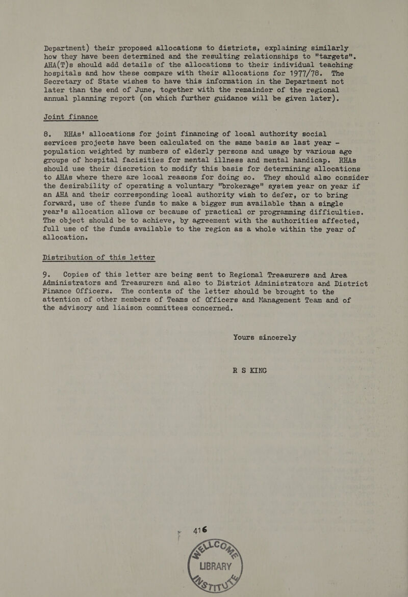 Department ) their proposed allocations to districts, explaining similarly how they have been determined and the resulting relationships to targets. AHA(T)s should add details of the allocations to their individual teaching hospitals and how these compare with their allocations for 1977/78. The Secretary of State wishes to have this information in the Department not later than the end of June, together with the remainder of the regional annual planning report (on which further guidance will be given later). Joint finance 8. RHAs! allocations for joint financing of local authority social services projects have been calculated on the same basis as last year - population weighted by numbers of elderly persons and usage by various age groups of hospital facisities for mental illness and mental handicap. RHAs should use their discretion to modify this basis for determining allocations to AHAs where there are local reasons for doing so. They should also consider the desirability of operating a voluntary brokerage system year on year if an AHA and their corresponding local authority wish to defer, or to bring forward, use of these funds to make a bigger sum available than a single year's allocation allows or because of practical or programming difficulties. The object should be to achieve, by agreement with the authorities affected, full use of the funds available to the region as a whole within the year of allocation. Distribution of this letter 9. Copies of this letter are being sent to Regional Treasurers and Area Administrators and Treasurers and also to District Administrators and District Finance Officers. The contents of the letter should be brought to the attention of other members of Teams of Officers and Management Team and of the advisory and liaison committees concerned. Yours sincerely R S KING     LIBRARY Ls Ys ws 