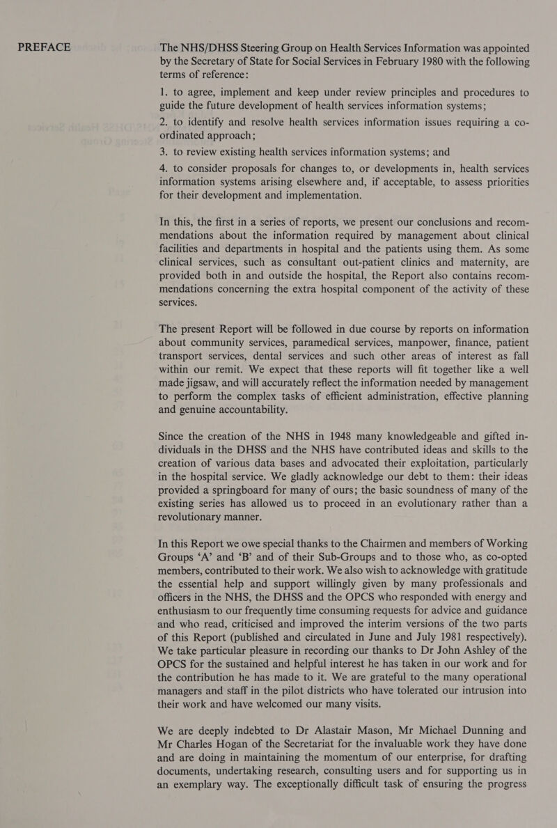 PREFACE The NHS/DHSS Steering Group on Health Services Information was appointed by the Secretary of State for Social Services in February 1980 with the following terms of reference: 1. to agree, implement and keep under review principles and procedures to guide the future development of health services information systems; 2. to identify and resolve health services information issues requiring a co- ordinated approach; 3. to review existing health services information systems; and 4. to consider proposals for changes to, or developments in, health services information systems arising elsewhere and, if acceptable, to assess priorities for their development and implementation. In this, the first in a series of reports, we present our conclusions and recom- mendations about the information required by management about clinical facilities and departments in hospital and the patients using them. As some clinical services, such as consultant out-patient clinics and maternity, are provided both in and outside the hospital, the Report also contains recom- mendations concerning the extra hospital component of the activity of these services. The present Report will be followed in due course by reports on information about community services, paramedical services, manpower, finance, patient transport services, dental services and such other areas of interest as fall within our remit. We expect that these reports will fit together like a well made jigsaw, and will accurately reflect the information needed by management to perform the complex tasks of efficient administration, effective planning and genuine accountability. Since the creation of the NHS in 1948 many knowledgeable and gifted in- dividuals in the DHSS and the NHS have contributed ideas and skills to the creation of various data bases and advocated their exploitation, particularly in the hospital service. We gladly acknowledge our debt to them: their ideas provided a springboard for many of ours; the basic soundness of many of the existing series has allowed us to proceed in an evolutionary rather than a revolutionary manner. In this Report we owe special thanks to the Chairmen and members of Working Groups ‘A’ and ‘B’ and of their Sub-Groups and to those who, as co-opted members, contributed to their work. We also wish to acknowledge with gratitude the essential help and support willingly given by many professionals and officers in the NHS, the DHSS and the OPCS who responded with energy and enthusiasm to our frequently time consuming requests for advice and guidance and who read, criticised and improved the interim versions of the two parts of this Report (published and circulated in June and July 1981 respectively). We take particular pleasure in recording our thanks to Dr John Ashley of the OPCS for the sustained and helpful interest he has taken in our work and for the contribution he has made to it. We are grateful to the many operational managers and staff in the pilot districts who have tolerated our intrusion into their work and have welcomed our many visits. We are deeply indebted to Dr Alastair Mason, Mr Michael Dunning and Mr Charles Hogan of the Secretariat for the invaluable work they have done and are doing in maintaining the momentum of our enterprise, for drafting documents, undertaking research, consulting users and for supporting us in an exemplary way. The exceptionally difficult task of ensuring the progress