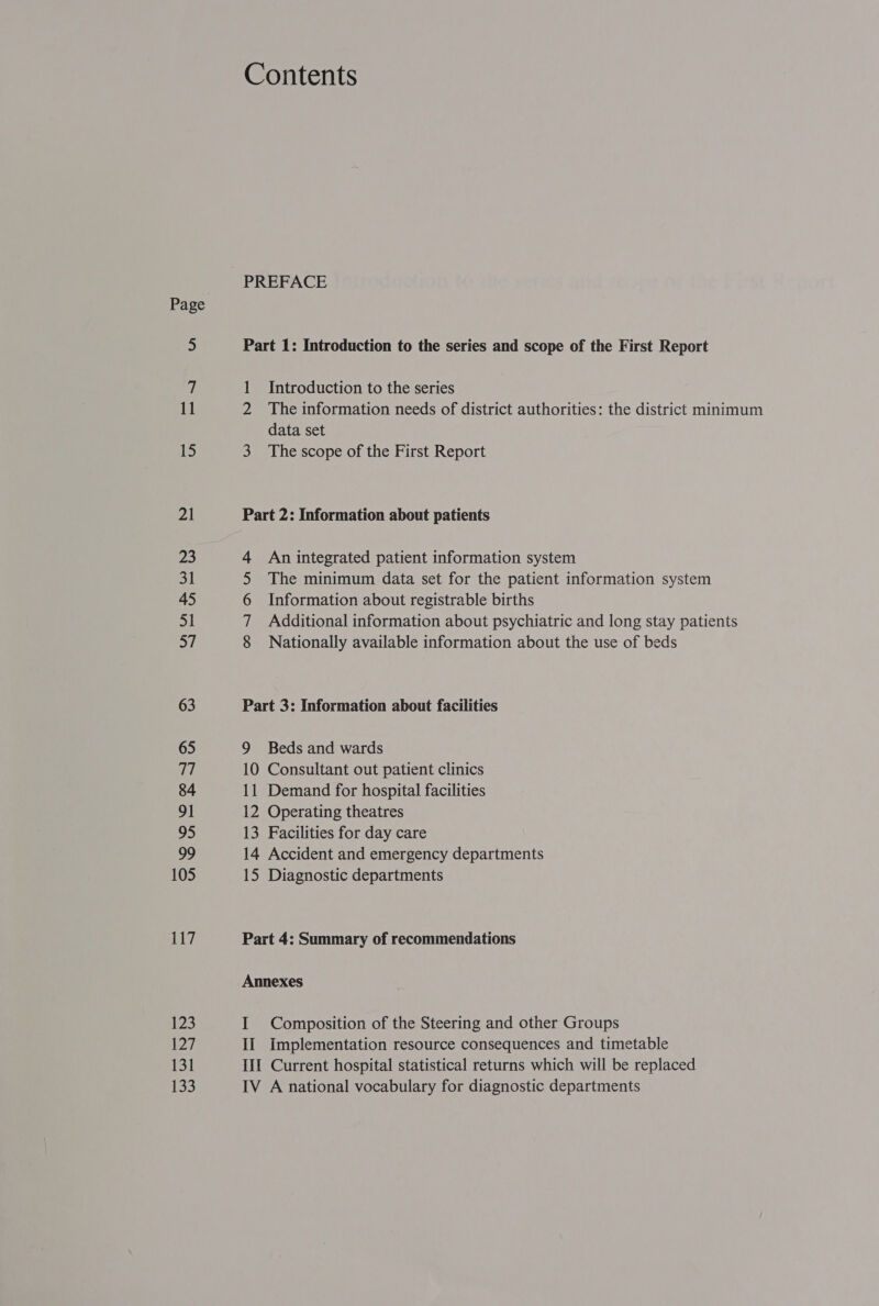 15 21 23 31 45 51 3/ 63 65 qi) 84 91 95 99 105 117 123 al 131 153 Contents PREFACE Part 1: Introduction to the series and scope of the First Report 1 Introduction to the series The information needs of district authorities: the district minimum data set 3 The scope of the First Report Part 2: Information about patients An integrated patient information system The minimum data set for the patient information system Information about registrable births Additional information about psychiatric and long stay patients Nationally available information about the use of beds ONDNNN Part 3: Information about facilities 9 Beds and wards 10 Consultant out patient clinics 11 Demand for hospital facilities 12 Operating theatres 13 Facilities for day care 14 Accident and emergency departments 15 Diagnostic departments Part 4: Summary of recommendations Annexes I Composition of the Steering and other Groups II Implementation resource consequences and timetable III Current hospital statistical returns which will be replaced IV A national vocabulary for diagnostic departments