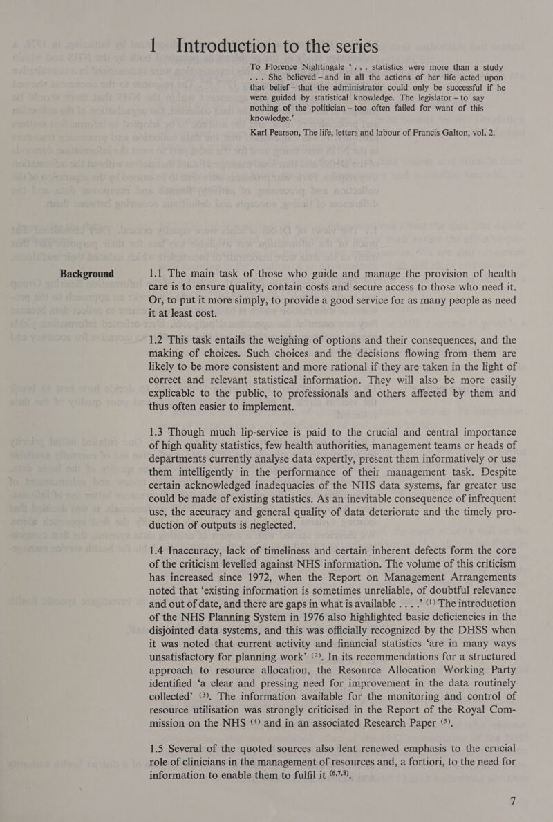 Background 1 Introduction to the series To Florence Nightingale ‘... statistics were more than a study that belief —that the administrator could only be successful if he were guided by statistical knowledge. The legislator —to say nothing of the politician-—too often failed for want of this knowledge.’ Karl Pearson, The life, letters and labour of Francis Galton, vol. 2. 1.1 The main task of those who guide and manage the provision of health care is to ensure quality, contain costs and secure access to those who need it. Or, to put it more simply, to provide a good service for as many people as need it at least cost. 1.2 This task entails the weighing of options and their consequences, and the making of choices. Such choices and the decisions flowing from them are likely to be more consistent and more rational if they are taken in the light of correct and relevant statistical information. They will also be more easily explicable to the public, to professionals and others affected by them and thus often easier to implement. 1.3 Though much lip-service is paid to the crucial and central importance of high quality statistics, few health authorities, management teams or heads of departments currently analyse data expertly, present them informatively or use them intelligently in the performance of their management task. Despite certain acknowledged inadequacies of the NHS data systems, far greater use could be made of existing statistics. As an inevitable consequence of infrequent use, the accuracy and general quality of data deteriorate and the timely pro- duction of outputs is neglected. 1.4 Inaccuracy, lack of timeliness and certain inherent defects form the core of the criticism levelled against NHS information. The volume of this criticism has increased since 1972, when the Report on Management Arrangements noted that ‘existing information is sometimes unreliable, of doubtful relevance and out of date, and there are gaps in what is available ... .’ “) The introduction of the NHS Planning System in 1976 also highlighted basic deficiencies in the disjointed data systems, and this was officially recognized by the DHSS when it was noted that current activity and financial statistics ‘are in many ways unsatisfactory for planning work’ °). In its recommendations for a structured approach to resource allocation, the Resource Allocation Working Party identified ‘a clear and pressing need for improvement in the data routinely collected’ ©), The information available for the monitoring and control of resource utilisation was strongly criticised in the Report of the Royal Com- mission on the NHS “) and in an associated Research Paper ‘). 1.5 Several of the quoted sources also Ient renewed emphasis to the crucial role of clinicians in the management of resources and, a fortiori, to the need for information to enable them to fulfil it 7%,