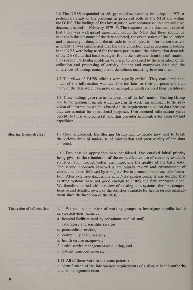 Steering Group strategy The review of information 1.6 The DHSS responded to this general discontent by initiating, in 1978, a preliminary study of the problems as perceived both by the NHS and within the DHSS. The findings of this investigation were summarised in a consultative document issued in February 1979 . The response to the document showed that there was widespread agreement within the NHS that there should be changes in the substance of the data collected, the organisation of the collection and processing of data, and the attitude to be adopted to information matters generally. It was emphasised that the data collection and processing resources in the NHS were being used for the most part to meet the information demands of the DHSS and that local managers found themselves without the information they require. Particular problems were seen to be caused by the separation of the collection and processing of activity, finance and manpower data and the differences of timing, concepts and definitions occurring between them. 1.7 The views of DHSS officials were equally critical. They considered that much of the information was available too late for their purposes and that many of the data were inaccurate or incomplete which reduced their usefulness. 1.8 These findings gave rise to the creation of the Information Steering Group and to the guiding principle which governs its work: an approach to the pro- vision of information which is based on the requirement to collect data because they are essential for operational purposes. User-oriented information yields benefits to those who collect it, and thus provides an incentive for accuracy and expedition. 1.9 Once established, the Steering Group had to decide how best to break the vicious circle of under-use of information and poor quality of the data collected. 1.10 Two possible approaches were considered. One entailed initial priority being given to the stimulation of the more effective use of currently available statistics, and, through better use, improving the quality of the basic data. The second approach involved a preliminary review and enhancement of current statistics, followed by a major drive to promote better use of informa- tion. After extensive discussions with NHS professionals, it was decided that existing systems were not good enough to justify the first approach alone. We therefore started with a review of existing data systems, the first compre- hensive and detailed review of the statistics available for health service manage- ment since the inception of the NHS. 1.11 We set up a number of working groups to investigate specific health service activities, namely: a. hospital facilities used by consultant medical staff, b. laboratory and scientific services, c. paramedical services, d. community health services, e. health service manpower, f. health service management accounting, and g. patient transport services. 1.12 All of them work to the same pattern: a. identification of the information requirements of a district health authority and its management team;