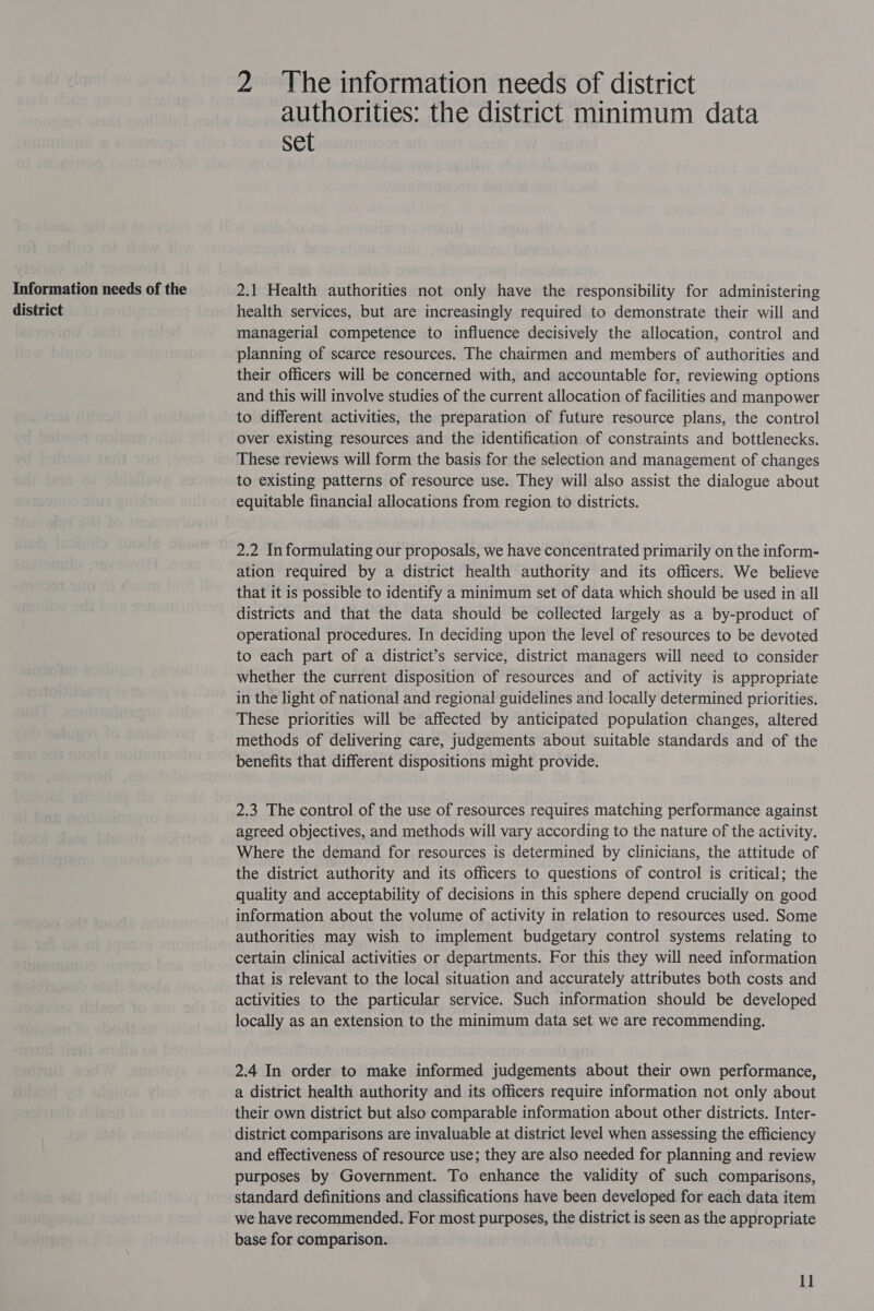 Information needs of the district 2 The information needs of district authorities: the district minimum data Set 2.1 Health authorities not only have the responsibility for administering health services, but are increasingly required to demonstrate their will and managerial competence to influence decisively the allocation, control and planning of scarce resources. The chairmen and members of authorities and their officers will be concerned with, and accountable for, reviewing options and this will involve studies of the current allocation of facilities and manpower to different activities, the preparation of future resource plans, the control over existing resources and the identification of constraints and bottlenecks. These reviews will form the basis for the selection and management of changes to existing patterns of resource use. They will also assist the dialogue about equitable financial allocations from region to districts. 2.2 Informulating our proposals, we have concentrated primarily on the inform- ation required by a district health authority and its officers. We believe that it is possible to identify a minimum set of data which should be used in all districts and that the data should be collected largely as a by-product of operational procedures. In deciding upon the level of resources to be devoted to each part of a district’s service, district managers will need to consider whether the current disposition of resources and of activity is appropriate in the light of national and regional guidelines and locally determined priorities. These priorities will be affected by anticipated population changes, altered methods of delivering care, judgements about suitable standards and of the benefits that different dispositions might provide. 2.3 The control of the use of resources requires matching performance against agreed objectives, and methods will vary according to the nature of the activity. Where the demand for resources is determined by clinicians, the attitude of the district authority and its officers to questions of control is critical; the quality and acceptability of decisions in this sphere depend crucially on good information about the volume of activity in relation to resources used. Some authorities may wish to implement budgetary control systems relating to certain clinical activities or departments. For this they will need information that is relevant to the local situation and accurately attributes both costs and activities to the particular service. Such information should be developed locally as an extension to the minimum data set we are recommending. 2.4 In order to make informed judgements about their own performance, a district health authority and its officers require information not only about their own district but also comparable information about other districts. Inter- district comparisons are invaluable at district level when assessing the efficiency and effectiveness of resource use; they are also needed for planning and review purposes by Government. To enhance the validity of such comparisons, standard definitions and classifications have been developed for each data item we have recommended. For most purposes, the district is seen as the appropriate base for comparison.