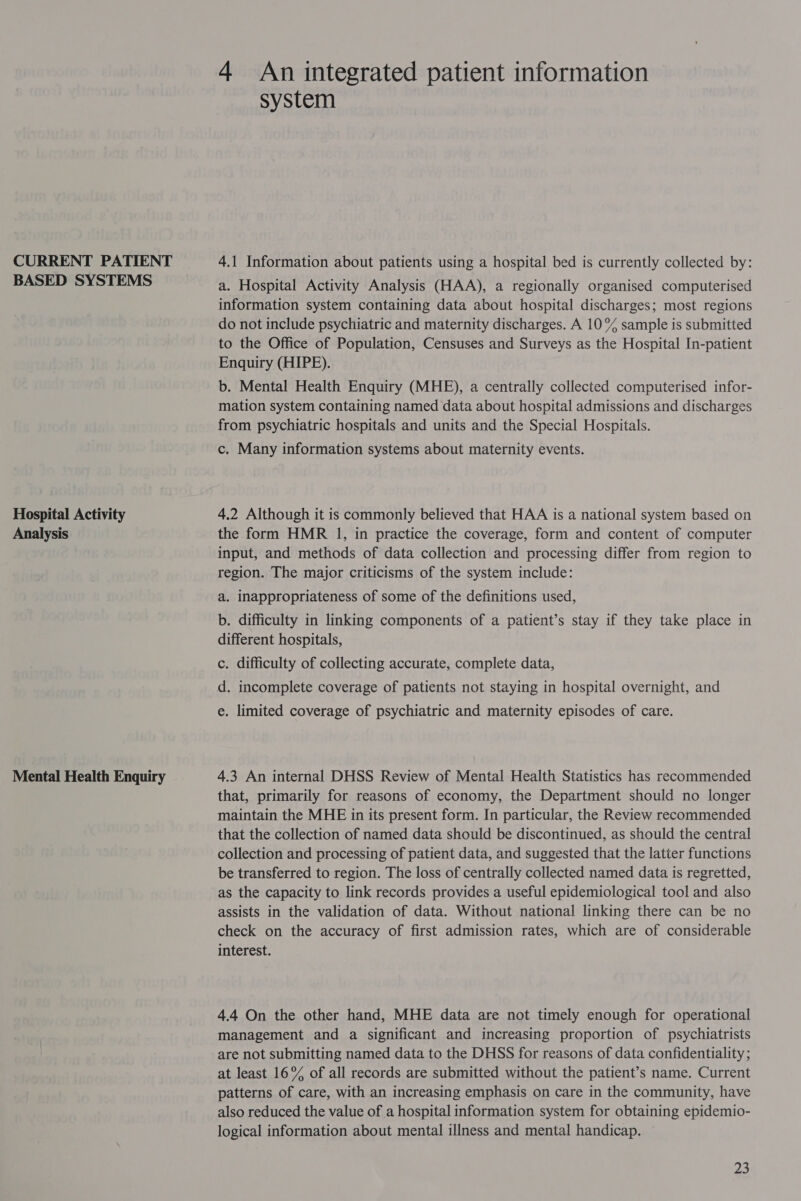 CURRENT PATIENT BASED SYSTEMS Hospital Activity Analysis Mental Health Enquiry 4 An integrated patient information system 4.1 Information about patients using a hospital bed is currently collected by: a. Hospital Activity Analysis (HAA), a regionally organised computerised information system containing data about hospital discharges; most regions do not include psychiatric and maternity discharges. A 10% sample is submitted to the Office of Population, Censuses and Surveys as the Hospital In-patient Enquiry (HIPE). b. Mental Health Enquiry (MHE), a centrally collected computerised infor- mation system containing named data about hospital admissions and discharges from psychiatric hospitals and units and the Special Hospitals. c. Many information systems about maternity events. 4,2 Although it is commonly believed that HAA is a national system based on the form HMR 1, in practice the coverage, form and content of computer input, and methods of data collection and processing differ from region to region. The major criticisms of the system include: a. inappropriateness of some of the definitions used, b. difficulty in linking components of a patient’s stay if they take place in different hospitals, c. difficulty of collecting accurate, complete data, d. incomplete coverage of patients not staying in hospital overnight, and e. limited coverage of psychiatric and maternity episodes of care. 4.3 An internal DHSS Review of Mental Health Statistics has recommended that, primarily for reasons of economy, the Department should no longer maintain the MHE in its present form. In particular, the Review recommended that the collection of named data should be discontinued, as should the central collection and processing of patient data, and suggested that the latter functions be transferred to region. The loss of centrally collected named data is regretted, as the capacity to link records provides a useful epidemiological tool and also assists in the validation of data. Without national linking there can be no check on the accuracy of first admission rates, which are of considerable interest. 4.4 On the other hand, MHE data are not timely enough for operational management and a significant and increasing proportion of psychiatrists are not submitting named data to the DHSS for reasons of data confidentiality ; at least 16% of all records are submitted without the patient’s name. Current patterns of care, with an increasing emphasis on care in the community, have also reduced the value of a hospital information system for obtaining epidemio- logical information about mental illness and mental handicap.