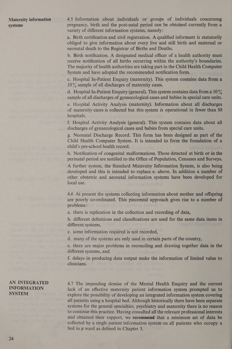 Maternity information systems AN INTEGRATED INFORMATION SYSTEM 24 4.5 Information about individuals or groups of individuals concerning pregnancy, birth and the post-natal period can be obtained currently from a variety of different information systems, namely: a. Birth certification and civil registration. A qualified informant is statutorily obliged to give information about every live and still birth and maternal or neonatal death to the Registrar of Births and Deaths. b. Birth notification. A designated medical officer of a health authority must receive notification of all births occurring within the authority’s boundaries. The majority of health authorities are taking part in the Child Health Computer System and have adopted the recommended notification form. c. Hospital In-Patient Enquiry (maternity). This system contains data from a 10% sample of all discharges of maternity cases. d. Hospital In-Patient Enquiry (general). This system contains data from a 10% sample of all discharges of gynaecological cases and babies in special care units. e. Hospital Activity Analysis (maternity). Information about all discharges of maternity cases is collected but this system is operational in fewer than 50 hospitals. f. Hospital Activity Analysis (general). This system contains data about all discharges of gynaecological cases and babies from special care units. g. Neonatal Discharge Record. This form has been designed as part of the Child Health Computer System. It is intended to form the foundation of a child’s pre-school health record. h. Notification of congenital malformations. Those detected at birth or in the perinatal period are notified to the Office of Population, Censuses and Surveys. A further system, the Standard Maternity Information System, is also being developed and this is intended to replace e. above. In addition a number of other obstetric and neonatal information systems have been developed for local use. 4.6 At present the systems collecting information about mother and offspring are poorly co-ordinated. This piecemeal approach gives rise to a number of problems: a. there is replication in the collection and recording of data, b. different definitions and classifications are used for the same data items in different systems, c. some information required is not recorded, d. many of the systems are only used in certain parts of the country, e. there are major problems in reconciling and drawing together data in the different systems, and f. delays in producing data output make the information of limited value to clinicians. 4.7 The impending demise of the Mental Health Enquiry and the current lack of an effective maternity patient information system prompted us to explore the possibility of developing an integrated information system covering all patients using a hospital bed. Although historically there have been separate systems for the general specialties, psychiatry and maternity there is no reason to continue this practice. Having consulted all the relevant professional interests and obtained their support, we recommend that a minimum set of data be collected by a single patient information system on all patients who occupy a bed inva ward as defined in Chapter 3.