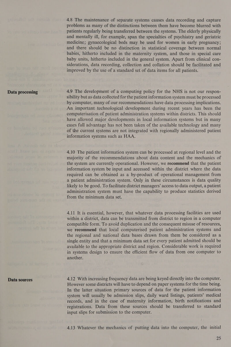 Data processing Data sources 4.8 The maintenance of separate systems causes data recording and capture problems as many of the distinctions between them have become blurred with patients regularly being transferred between the systems. The elderly physically and mentally ill, for example, span the specialties of psychiatry and geriatric medicine; gynaecological beds may be used for women in early pregnancy; and there should be no distinction in statistical coverage between normal babies, hitherto included in the maternity system, and those in special care baby units, hitherto included in the general system. Apart from clinical con- siderations, data recording, collection and collation should be facilitated and improved by the use of a standard set of data items for all patients. 4.9 The development of a computing policy for the NHS is not our respon- sibility but as data collected for the patient information system must be processed by computer, many of our recommendations have data processing implications. An important technological development during recent years has been the computerisation of patient administration systems within districts. This should have allowed major developments in local information systems but in many cases full advantage has not been taken of the available technology and many of the current systems are not integrated with regionally administered patient information systems such as HAA. 4.10 The patient information system can be processed at regional level and the majority of the recommendations about data content and the mechanics of the system are currently operational. However, we recommend that the patient information system be input and accessed within the district where the data required can be obtained as a by-product of operational management from a patient administration system. Only in these circumstances is data quality likely to be good. To facilitate district managers’ access to data output, a patient administration system must have the capability to produce statistics derived from the minimum data set. 4.11 It is essential, however, that whatever data processing facilities are used within a district, data can be transmitted from district to region in a computer compatible form. To avoid duplication and the consequent misuse of resources, we recommend that local computerised patient administration systems and the regional and national data bases drawn from them be considered as a single entity and that a minimum data set for every patient admitted should be available to the appropriate district and region. Considerable work is required in systems design to ensure the efficient flow of data from one computer to another. 4.12 With increasing frequency data are being keyed directly into the computer. However some districts will have to depend on paper systems for the time being. In the latter situation primary sources of data for the patient information system will usually be admission slips, daily ward listings, patients’ medical records, and in the case of maternity information, birth notifications and registrations. Data from these sources should be transferred to standard input slips for submission to the computer. 4.13 Whatever the mechanics of putting data into the computer, the initial