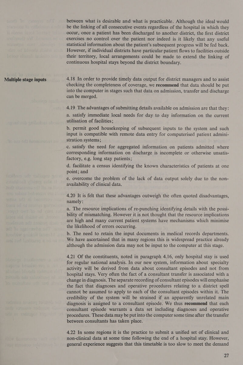 Multiple stage inputs between what is desirable and what is practicable. Although the ideal would be the linking of all consecutive events regardless of the hospital in which they occur, once a patient has been discharged to another district, the first district statistical information about the patient’s subsequent progress will be fed back. However, if individual districts have particular patient flows to facilities outside their territory, local arrangements could be made to extend the linking of continuous hospital stays beyond the district boundary. 4.18 In order to provide timely data output for district managers and to assist checking the completeness of coverage, we recommend that data should be put into the computer in stages such that data on admission, transfer and discharge can be merged. 4.19 The advantages of submitting details available on admission are that they: a. satisfy immediate local needs for day to day information on the current utilisation of facilities; b. permit good housekeeping of subsequent inputs to the system and such input is compatible with remote data entry for computerised patient admini- stration systems; c. satisfy the need for aggregated information on patients admitted where corresponding information on discharge is incomplete or otherwise unsatis- factory, e.g. long stay patients; . d. facilitate a census identifying the known characteristics of patients at one point; and e. overcome the problem of the lack of data output solely due to the non- availability of clinical data. 4.20 It is felt that these advantages outweigh the often quoted disadvantages, namely: a. The resource implications of re-punching identifying details with the possi- bility of mismatching. However it is not thought that the resource implications are high and many current patient systems have mechanisms which minimise the likelihood of errors occurring. b. The need to retain the input documents in medical records departments. We have ascertained that in many regions this is widespread practice already although the admission data may not be input to the computer at this stage. 4.21 Of the constituents, noted in paragraph 4.16, only hospital stay is used for regular national analysis. In our new system, information about specialty activity will be derived from data about consultant episodes and not from hospital stays. Very often the fact of a consultant transfer is associated with a change in diagnosis. The separate recording of consultant episodes will emphasise the fact that diagnoses and operative procedures relating to a district spell cannot be assumed to apply to each of the consultant episodes within it. The credibility of the system will be strained if an apparently unrelated main diagnosis is assigned to a consultant episode. We thus recommend that each consultant episode warrants a data set including diagnoses and operative procedures. These data may be put into the computer some time after the transfer between consultants has taken place. 4.22 In some regions it is the practice to submit a unified set of clinical and non-clinical data at some time following the end of a hospital stay. However, general experience suggests that this timetable is too slow to meet the demand 27
