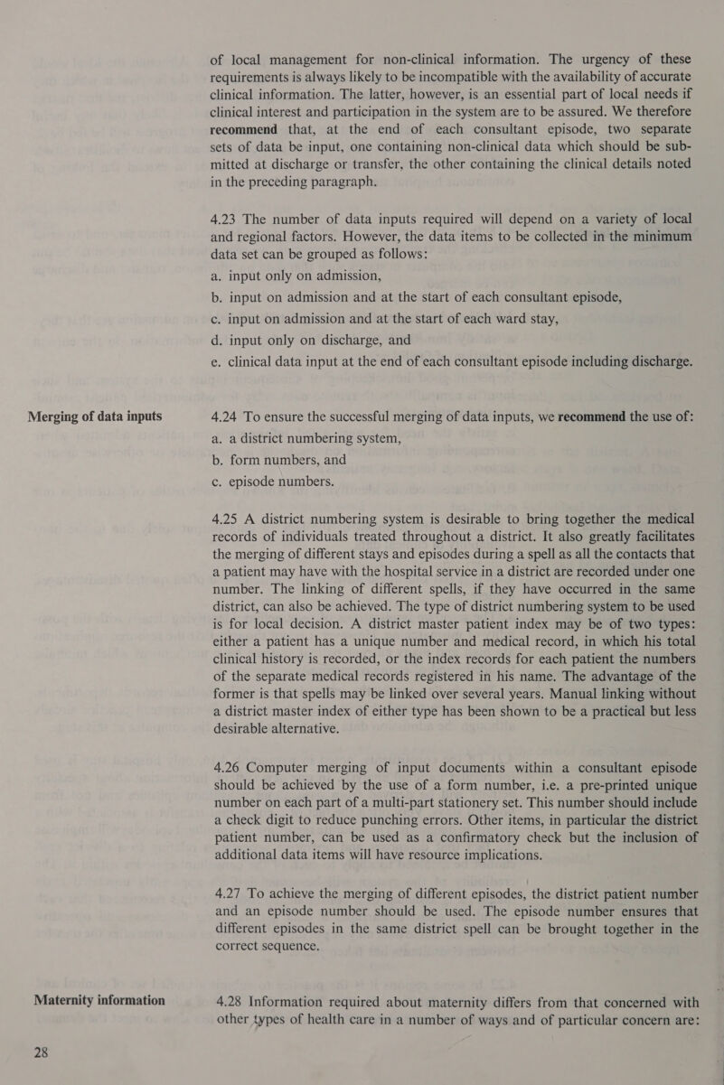Merging of data inputs Maternity information 28 of local management for non-clinical information. The urgency of these requirements is always likely to be incompatible with the availability of accurate clinical information. The latter, however, is an essential part of local needs if clinical interest and participation in the system are to be assured. We therefore recommend that, at the end of each consultant episode, two separate sets of data be input, one containing non-clinical data which should be sub- mitted at discharge or transfer, the other containing the clinical details noted in the preceding paragraph. 4.23 The number of data inputs required will depend on a variety of local and regional factors. However, the data items to be collected in the minimum data set can be grouped as follows: a. input only on admission, . Input on admission and at the start of each consultant episode, . input on admission and at the start of each ward stay, . input only on discharge, and oa0 © . Clinical data input at the end of each consultant episode including discharge. 4.24 To ensure the successful merging of data inputs, we recommend the use of: a. a district numbering system, b. form numbers, and c. episode numbers. 4.25 A district numbering system is desirable to bring together the medical records of individuals treated throughout a district. It also greatly facilitates the merging of different stays and episodes during a spell as all the contacts that a patient may have with the hospital service in a district are recorded under one number. The linking of different spells, if they have occurred in the same district, can also be achieved. The type of district numbering system to be used is for local decision. A district master patient index may be of two types: either a patient has a unique number and medical record, in which his total clinical history is recorded, or the index records for each patient the numbers of the separate medical records registered in his name. The advantage of the former is that spells may be linked over several years. Manual linking without a district master index of either type has been shown to be a practical but less desirable alternative. 4.26 Computer merging of input documents within a consultant episode should be achieved by the use of a form number, i.e. a pre-printed unique number on each part of a multi-part stationery set. This number should include a check digit to reduce punching errors. Other items, in particular the district patient number, can be used as a confirmatory check but the inclusion of additional data items will have resource implications. 4.27 To achieve the merging of different episodes, the district patient number and an episode number should be used. The episode number ensures that different episodes in the same district spell can be brought together in the correct sequence. 4.28 Information required about maternity differs from that concerned with other types of health care in a number of ways and of particular concern are: