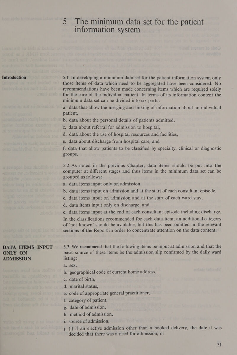 Introduction DATA ITEMS INPUT ONLY ON ADMISSION 5S The minimum data set for the patient information system 5.1 In developing a minimum data set for the patient information system only those items of data which need to be aggregated have been considered. No recommendations have been made concerning items which are required solely for the care of the individual patient. In terms of its information content the minimum data set can be divided into six parts: a. data that allow the merging and linking of information about an individual patient, b. data about the personal details of patients admitted, c. data about referral for admission to hospital, d. data about the use of hospital resources and facilities, e. data about discharge from hospital care, and f. data that allow patients to be classified by specialty, clinical or diagnostic groups. 5.2 As noted in the previous Chapter, data items should be put into the computer at different stages and thus items in the minimum data set can be grouped as follows: a. data items input only on admission, b. data items input on admission and at the start of each consultant episode, c. data items input on admission and at the start of each ward stay, d. data items input only on discharge, and e. data items input at the end of each consultant episode including discharge. In the classifications recommended for each data item, an additional category of ‘not known’ should be available, but this has been omitted in the relevant sections of the Report in order to concentrate attention on the data content. 5.3 We recommend that the following items be input at admission and that the basic source of these items be the admission slip confirmed by the daily ward listing: SeX, . geographical code of current home address, . date of birth, . marital status, . code of appropriate general practitioner, category of patient, . date of admission, BS cant @ GO) oe &amp; . method of admission, i. source of admission, j. (i) if an elective admission other than a booked delivery, the date it was decided that there was a need for admission, or aol