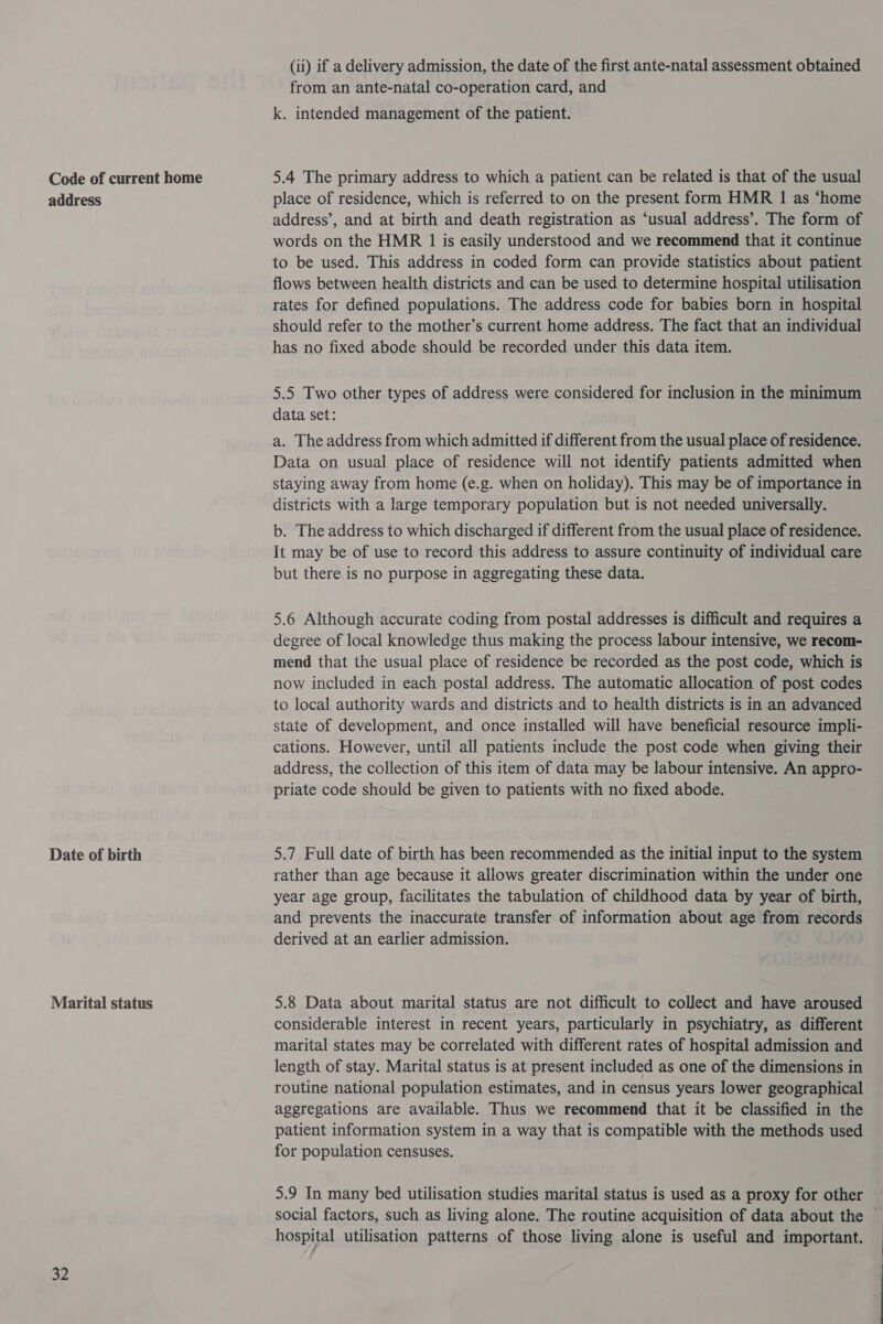 Code of current home address Date of birth Marital status 32 (ii) if a delivery admission, the date of the first ante-natal assessment obtained from an ante-natal co-operation card, and k. intended management of the patient. 5.4 The primary address to which a patient can be related is that of the usual place of residence, which is referred to on the present form HMR 1 as ‘home address’, and at birth and death registration as ‘usual address’. The form of words on the HMR 1 is easily understood and we recommend that it continue to be used. This address in coded form can provide statistics about patient flows between health districts and can be used to determine hospital utilisation rates for defined populations. The address code for babies born in hospital should refer to the mother’s current home address. The fact that an individual has no fixed abode should be recorded under this data item. 5.5 Two other types of address were considered for inclusion in the minimum data set: a. The address from which admitted if different from the usual place of residence. Data on usual place of residence will not identify patients admitted when staying away from home (e.g. when on holiday). This may be of importance in districts with a large temporary population but is not needed universally. b. The address to which discharged if different from the usual place of residence. It may be of use to record this address to assure continuity of individual care but there is no purpose in aggregating these data. 5.6 Although accurate coding from postal addresses is difficult and requires a degree of local knowledge thus making the process labour intensive, we recom- mend that the usual place of residence be recorded as the post code, which is now included in each postal address. The automatic allocation of post codes to local authority wards and districts and to health districts is in an advanced state of development, and once installed will have beneficial resource impli- cations. However, until all patients include the post code when giving their address, the collection of this item of data may be labour intensive. An appro- priate code should be given to patients with no fixed abode. 5.7 Full date of birth has been recommended as the initial input to the system rather than age because it allows greater discrimination within the under one year age group, facilitates the tabulation of childhood data by year of birth, and prevents the inaccurate transfer of information about age from records derived at an earlier admission. 5.8 Data about marital status are not difficult to collect and have aroused considerable interest in recent years, particularly in psychiatry, as different marital states may be correlated with different rates of hospital admission and length of stay. Marital status is at present included as one of the dimensions in routine national population estimates, and in census years lower geographical aggregations are available. Thus we recommend that it be classified in the patient information system in a way that is compatible with the methods used for population censuses. 5.9 In many bed utilisation studies marital status is used as a proxy for other hospital utilisation patterns of those living alone is useful and important.
