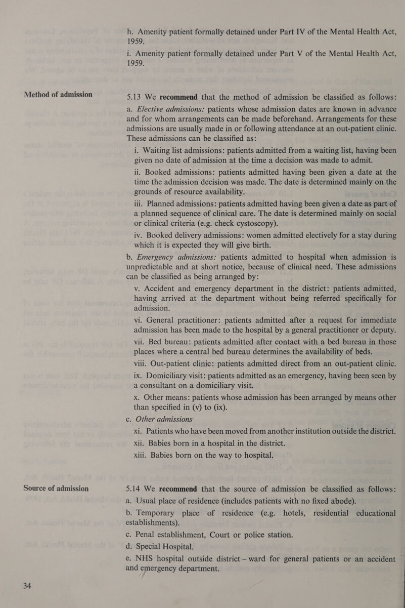 Method of admission Source of admission 34 h. Amenity patient formally detained under Part IV of the Mental Health Act, 1959, i. Amenity patient formally detained under Part V of the Mental Health Act, 1959. 5.13 We recommend that the method of admission be classified as follows: a. Elective admissions: patients whose admission dates are known in advance and for whom arrangements can be made beforehand. Arrangements for these admissions are usually made in or following attendance at an out-patient clinic. These admissions can be classified as: i. Waiting list admissions: patients admitted from a waiting list, having been given no date of admission at the time a decision was made to admit. ii. Booked admissions: patients admitted having been given a date at the time the admission decision was made. The date is determined mainly on the grounds of resource availability. iii. Planned admissions: patients admitted having been given a date as part of a planned sequence of clinical care. The date is determined mainly on social or clinical criteria (e.g. check cystoscopy). iv. Booked delivery admissions: women admitted electively for a stay during which it is expected they will give birth. b. Emergency admissions: patients admitted to hospital when admission is unpredictable and at short notice, because of clinical need. These admissions can be classified as being arranged by: v. Accident and emergency department in the district: patients admitted, having arrived at the department without being referred specifically for admission. — vi. General practitioner: patients admitted after a request for immediate admission has been made to the hospital by a general practitioner or deputy. vii. Bed bureau: patients admitted after contact with a bed bureau in those places where a central bed bureau determines the availability of beds. Vili. Out-patient clinic: patients admitted direct from an out-patient clinic. ix. Domiciliary visit: patients admitted as an emergency, having been seen by a consultant on a domiciliary visit. | x. Other means: patients whose admission has been arranged by means other than specified in (v) to (ix). c. Other admissions xi. Patients who have been moved from another institution outside the district. xii. Babies born in a hospital in the district. xiii. Babies born on the way to hospital. 5.14 We recommend that the source of admission be classified as follows: a. Usual place of residence (includes patients with no fixed abode). b. Temporary place of residence (e.g. hotels, residential educational establishments). c. Penal establishment, Court or police station. d. Special Hospital. and emergency department.