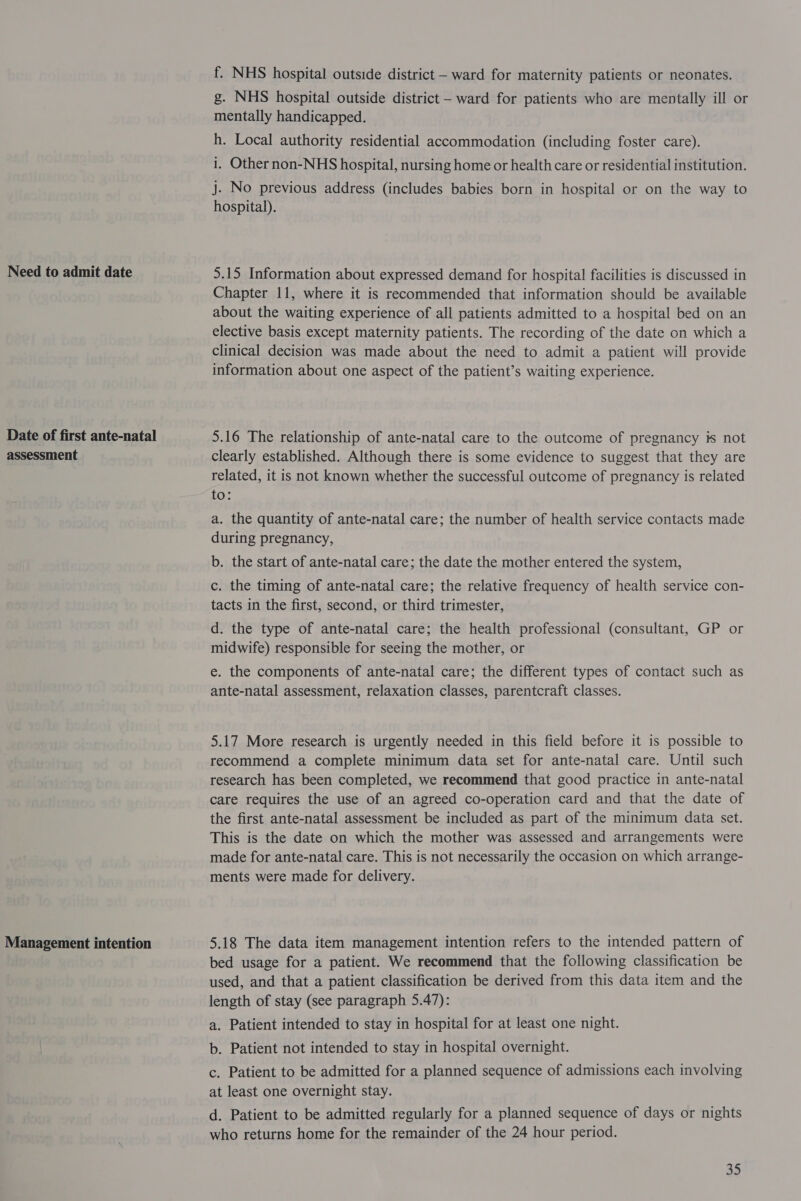 Need to admit date Date of first ante-natal assessment Management intention f. NHS hospital outside district — ward for maternity patients or neonates. g. NHS hospital outside district - ward for patients who are mentally ill or mentally handicapped. h. Local authority residential accommodation (including foster care). i, Other non-NHS hospital, nursing home or health care or residential institution. j. No previous address (includes babies born in hospital or on the way to hospital). 5.15 Information about expressed demand for hospital facilities is discussed in Chapter 11, where it is recommended that information should be available about the waiting experience of all patients admitted to a hospital bed on an elective basis except maternity patients. The recording of the date on which a clinical decision was made about the need to admit a patient will provide information about one aspect of the patient’s waiting experience. 5.16 The relationship of ante-natal care to the outcome of pregnancy # not clearly established. Although there is some evidence to suggest that they are related, it is not known whether the successful outcome of pregnancy is related 10: a. the quantity of ante-natal care; the number of health service contacts made during pregnancy, b. the start of ante-natal care; the date the mother entered the system, c. the timing of ante-natal care; the relative frequency of health service con- tacts in the first, second, or third trimester, d. the type of ante-natal care; the health professional (consultant, GP or midwife) responsible for seeing the mother, or e. the components of ante-natal care; the different types of contact such as ante-natal assessment, relaxation classes, parentcraft classes. 5.17 More research is urgently needed in this field before it is possible to recommend a complete minimum data set for ante-natal care. Until such research has been completed, we recommend that good practice in ante-natal care requires the use of an agreed co-operation card and that the date of the first ante-natal assessment be included as part of the minimum data set. This is the date on which the mother was assessed and arrangements were made for ante-natal care. This is not necessarily the occasion on which arrange- ments were made for delivery. 5.18 The data item management intention refers to the intended pattern of bed usage for a patient. We recommend that the following classification be used, and that a patient classification be derived from this data item and the length of stay (see paragraph 5.47): a. Patient intended to stay in hospital for at least one night. b. Patient not intended to stay in hospital overnight. c. Patient to be admitted for a planned sequence of admissions each involving at least one overnight stay. d. Patient to be admitted regularly for a planned sequence of days or nights who returns home for the remainder of the 24 hour period.