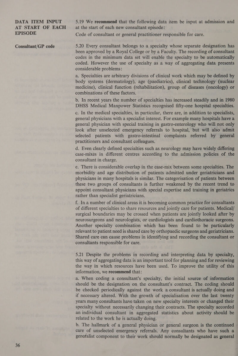 AT START OF EACH EPISODE Consultant/GP code 36 at the start of each new consultant episode: Code of consultant or general practitioner responsible for care. 5.20 Every consultant belongs to a specialty whose separate designation has been approved by a Royal College or by a Faculty. The recording of consultant codes in the minimum data set will enable the specialty to be automatically coded. However the use of specialty as a way of aggregating data presents considerable problems: a. Specialties are arbitrary divisions of clinical work which may be defined by body systems (dermatology), age (paediatrics), clinical technology (nuclear medicine), clinical function (rehabilitation), group of diseases (oncology) or combinations of these factors. b. In recent years the number of specialties has increased steadily and in 1980 DHSS Medical Manpower Statistics recognised fifty-one hospital specialties. c. In the medical specialties, in particular, there are, in addition to specialists, general physicians with a specialist interest. For example many hospitals have a general physician with special training in gastro-enterology who will not only look after unselected emergency referrals to hospital, but wil also admit selected patients with gastro-intestinal complaints referred by general practitioners and consultant colleagues. d. Even clearly defined specialties such as neurology may have widely differing case-mixes in different centres according to the admission policies of the consultant in charge. e. There is considerable overlap in the case-mix between some specialties. The morbidity and age distribution of patients admitted under geriatricians and physicians in many hospitals is similar. The categorisation of patients between these two groups of consultants is further weakened by the recent trend to appoint consultant physicians with special expertise and training in geriatrics rather than specialist geriatricians. f. In a number of clinical areas it is becoming common practice for consultants of different specialties to share resources and jointly care for patients. Medical/ surgical boundaries may be crossed when patients are jointly looked after by neurosurgeons and neurologists, or cardiologists and cardiothoracic surgeons. Another specialty combination which has been found to be particularly relevant to patient need is shared care by orthopaedic surgeons and geriatricians. Shared care can cause problems in identifying and recording the consultant or consultants responsible for care. 5.21 Despite the problems in recording and interpreting data by specialty, this way of aggregating data is an important tool for planning and for reviewing the way in which resources have been used. To improve the utility of this information, we recommend that: a. When coding a consultant’s specialty, the initial source of information should be the designation on the consultant’s contract. The coding should be checked periodically against the work a consultant is actually doing and if necessary altered. With the growth of specialisation over the last twenty years many consultants have taken on new specialty interests or changed their specialty without necessarily changing their contracts. The specialty accorded an individual consultant in aggregated statistics about activity should be related to the work he is actually doing. b. The hallmark of a general physician or general surgeon is the continued - care of unselected emergency referrals. Any consultants who have such a generalist component to their work should normally be designated as general