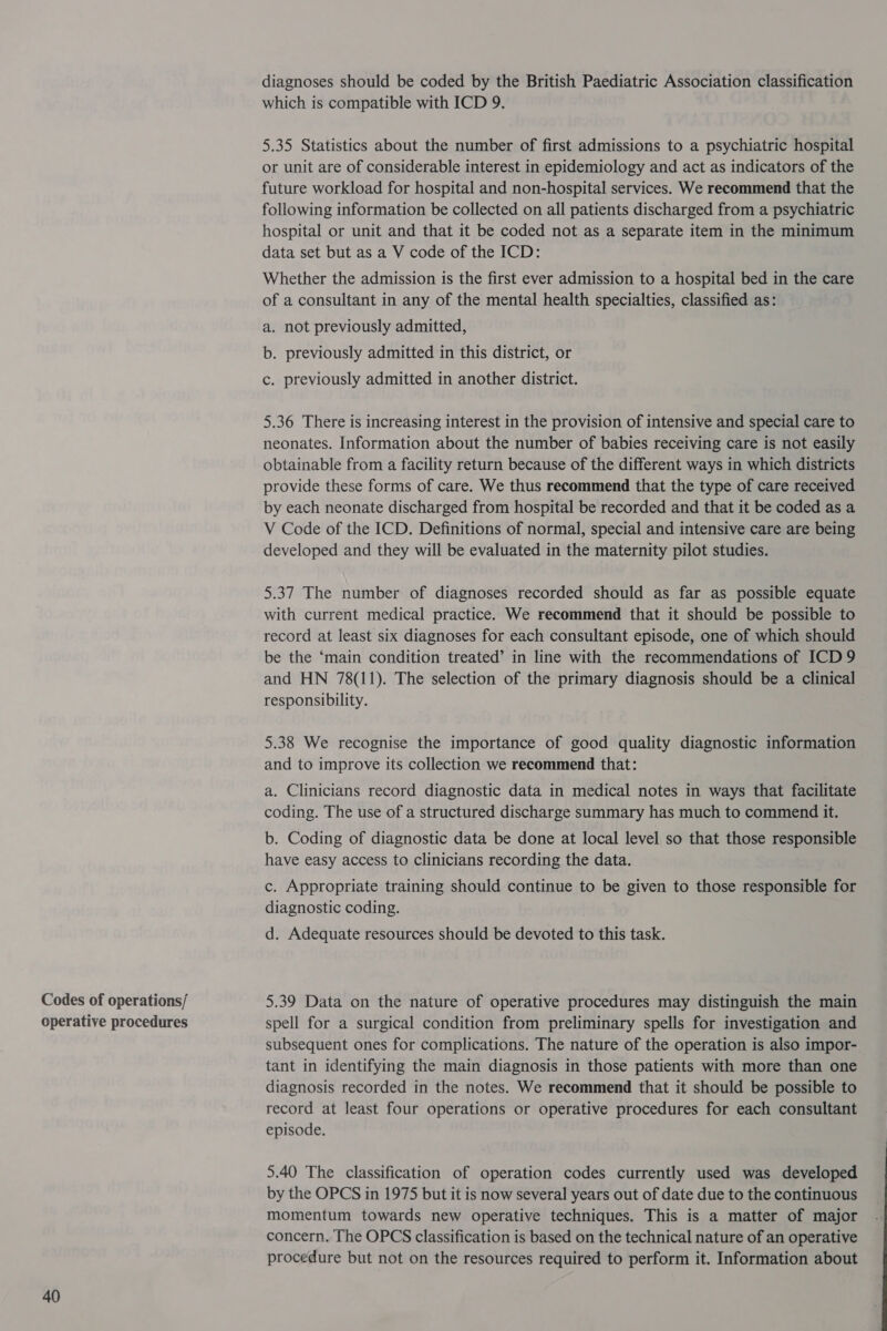 Codes of operations/ operative procedures 40 diagnoses should be coded by the British Paediatric Association classification which is compatible with ICD 9. 5.35 Statistics about the number of first admissions to a psychiatric hospital or unit are of considerable interest in epidemiology and act as indicators of the future workload for hospital and non-hospital services. We recommend that the following information be collected on all patients discharged from a psychiatric hospital or unit and that it be coded not as a separate item in the minimum data set but as a V code of the ICD: Whether the admission is the first ever admission to a hospital bed in the care of a consultant in any of the mental health specialties, classified as: a. not previously admitted, b. previously admitted in this district, or c. previously admitted in another district. 5.36 There is increasing interest in the provision of intensive and special care to neonates. Information about the number of babies receiving care is not easily obtainable from a facility return because of the different ways in which districts provide these forms of care. We thus recommend that the type of care received by each neonate discharged from hospital be recorded and that it be coded as a V Code of the ICD. Definitions of normal, special and intensive care are being developed and they will be evaluated in the maternity pilot studies. 5.37 The number of diagnoses recorded should as far as possible equate with current medical practice. We recommend that it should be possible to record at least six diagnoses for each consultant episode, one of which should be the ‘main condition treated’ in line with the recommendations of ICD 9 and HN 78(11). The selection of the primary diagnosis should be a clinical responsibility. 5.38 We recognise the importance of good quality diagnostic information and to improve its collection we recommend that: a. Clinicians record diagnostic data in medical notes in ways that facilitate coding. The use of a structured discharge summary has much to commend it. b. Coding of diagnostic data be done at local level so that those responsible have easy access to clinicians recording the data. c. Appropriate training should continue to be given to those responsible for diagnostic coding. d. Adequate resources should be devoted to this task. 5.39 Data on the nature of operative procedures may distinguish the main spell for a surgical condition from preliminary spells for investigation and subsequent ones for complications. The nature of the operation is also impor- tant in identifying the main diagnosis in those patients with more than one diagnosis recorded in the notes. We recommend that it should be possible to record at least four operations or operative procedures for each consultant episode. 5.40 The classification of operation codes currently used was developed by the OPCS in 1975 but it is now several years out of date due to the continuous momentum towards new operative techniques. This is a matter of major concern. The OPCS classification is based on the technical nature of an operative procedure but not on the resources required to perform it. Information about