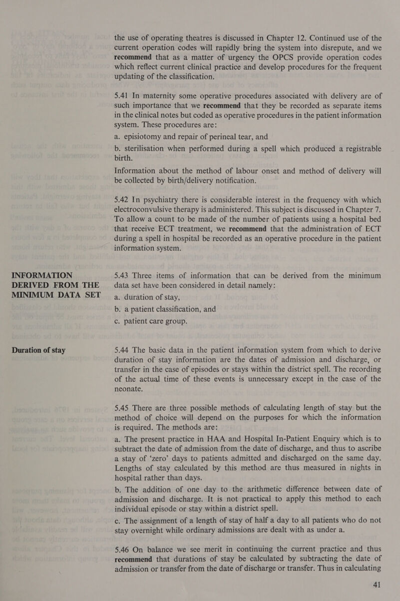 INFORMATION DERIVED FROM THE MINIMUM DATA SET Duration of stay the use of operating theatres is discussed in Chapter 12. Continued use of the current operation codes will rapidly bring the system into disrepute, and we recommend that as a matter of urgency the OPCS provide operation codes which reflect current clinical practice and develop procedures for the frequent updating of the classification. 5.41 In maternity some operative procedures associated with delivery are of such importance that we recommend that they be recorded as separate items in the clinical notes but coded as operative procedures in the patient information system. These procedures are: a. episiotomy and repair of perineal tear, and b. sterilisation when performed during a spell which produced a registrable birth. Information about the method of labour onset and method of delivery will be collected by birth/delivery notification. 5.42 In psychiatry there is considerable interest in the frequency with which electroconvulsive therapy is administered. This subject is discussed in Chapter 7. To allow a count to be made of the number of patients using a hospital bed that receive ECT treatment, we recommend that the administration of ECT during a spell in hospital be recorded as an operative procedure in the patient information system. 5.43 Three items of information that can be derived from the minimum data set have been considered in detail namely: a. duration of stay, b. a patient classification, and c. patient care group. 5.44 The basic data in the patient information system from which to derive duration of stay information are the dates of admission and discharge, or transfer in the case of episodes or stays within the district spell. The recording of the actual time of these events is unnecessary except in the case of the neonate. 5.45 There are three possible methods of calculating length of stay but the method of choice will depend on the purposes for which the information is required. The methods are: a. The present practice in HAA and Hospital In-Patient Enquiry which is to subtract the date of admission from the date of discharge, and thus to ascribe a stay of ‘zero’ days to patients admitted and discharged on the same day. Lengths of stay calculated by this method are thus measured in nights in hospital rather than days. b. The addition of one day to the arithmetic difference between date of admission and discharge. It is not practical to apply this method to each individual episode or stay within a district spell. c. The assignment of a length of stay of half a day to all patients who do not stay overnight while ordinary admissions are dealt with as under a. 5.46 On balance we see merit in continuing the current practice and thus recommend that durations of stay be calculated by subtracting the date of admission or transfer from the date of discharge or transfer. Thus in calculating
