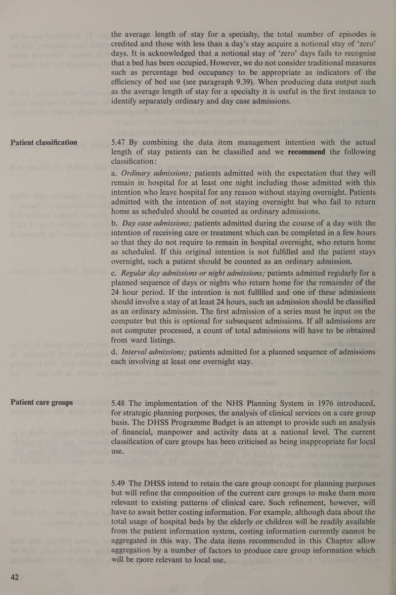 Patient classification Patient care groups 42 the average length of stay for a specialty, the total number of episodes is credited and those with less than a day’s stay acquire a notional stay of ‘zero’ days. It is acknowledged that a notional stay of ‘zero’ days fails to recognise that a bed has been occupied. However, we do not consider traditional measures such as percentage bed occupancy to be appropriate as indicators of the efficiency of bed use (see paragraph 9.39). When producing data output such as the average length of stay for a specialty it is useful in the first instance to identify separately ordinary and day case admissions. 5.47 By combining the data item management intention with the actual length of stay patients can be classified and we recommend the following classification: a. Ordinary admissions; patients admitted with the expectation that they will remain in hospital for at least one night including those admitted with this intention who leave hospital for any reason without staying overnight. Patients admitted with the intention of not staying overnight but who fail to return home as scheduled should be counted as ordinary admissions. b. Day case admissions; patients admitted during the course of a day with the intention of receiving care or treatment which can be completed in a few hours so that they do not require to remain in hospital overnight, who return home as scheduled. If this original intention is not fulfilled and the patient stays overnight, such a patient should be counted as an ordinary admission. c. Regular day admissions or night admissions; patients admitted regularly for a planned sequence of days or nights who return home for the remainder of the 24 hour period. If the intention is not fulfilled and one of these admissions should involve a stay of at least 24 hours, such an admission should be classified as an ordinary admission. The first admission of a series must be input on the computer but this is optional for subsequent admissions. If all admissions are not computer processed, a count of total admissions will have to be obtained from ward listings. d. Interval admissions; patients admitted for a planned sequence of admissions each involving at least one overnight stay. 5.48 The implementation of the NHS Planning System in 1976 introduced, for strategic planning purposes, the analysis of clinical services on a care group basis. The DHSS Programme Budget is an attempt to provide such an analysis of financial, manpower and activity data at a national level. The current classification of care groups has been criticised as being inappropriate for local use. 5.49 The DHSS intend to retain the care group concept for planning purposes but will refine the composition of the current care groups to make them more relevant to existing patterns of clinical care. Such refinement, however, will have to await better costing information. For example, although data about the total usage of hospital beds by the elderly or children will be readily available from the patient information system, costing information currently cannot be aggregated in this way. The data items recommended in this Chapter allow aggregation by a number of factors to produce care group information which will be more relevant to local use.